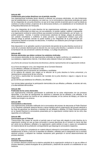 Artículo 402
Limitaciones para juntas directivas con el periodo vencido
Las organizaciones sindicales tienen derecho a efectuar sus procesos electorales, sin más limitaciones
que las establecidas en sus estatutos y en esta Ley. La no convocatoria a elecciones sindicales por parte
de los integrantes de una junta directiva a la que se le haya vencido el período para la cual fue electa es
contraria a la ética sindical, al ejercicio de la democracia sindical y a lo establecido en la Constitución de
la República Bolivariana de Venezuela.
Los y las integrantes de la junta directiva de las organizaciones sindicales cuyo período haya
vencido de conformidad con esta Ley y en sus estatutos, no podrán realizar, celebrar o representar
a la organización sindical en actos jurídicos que excedan la simple administración, por tal razón, no
podrán presentar, tramitar, ni acordar convenciones colectivas de trabajo, pliegos de peticiones
con carácter conciliatorio o conflictivo ni actas convenio. La organización sindical cuya junta
directiva tenga el período vencido no podrá sustituir a los integrantes de la junta directiva por
mecanismos distintos al proceso de elecciones, ni modificar sus estatutos para prorrogar el periodo
de la junta directiva.
Esta disposición no es aplicable cuando el vencimiento del periodo de la junta directiva ocurra en el
curso de un proceso electoral para la elección de una nueva junta directiva, o posterior al inicio de
la tramitación de una convención colectiva de trabajo, o un pliego de peticiones.
Artículo 403
Normas electorales que deben contener los estatutos sindicales
Los procesos electorales de las organizaciones sindicales se regirán conforme a lo establecido en
sus estatutos y reglamentos internos. A tal efecto estos deberán indicar con claridad:
a) La forma de convocar las elecciones de directivos y demás representantes de la organización sindical.
b) La forma de designar a los y las integrantes de la Comisión Electoral.
c) Los afiliados y afiliadas con derecho a voto.
d) Los requisitos para la inscripción de candidatos y candidatas.
e) Un sistema de votación que integre en la elección de la junta directiva la forma uninominal y la
representación proporcional de las minorías.
f) La forma y oportunidad de revocatoria del mandato de la junta directiva o alguno o alguna de sus
integrantes.
g) Las demás que establezca los afiliados y las afiliadas.
Las normas deben garantizar la participación democrática de sus afiliados y afiliadas, el secreto del voto,
y la alternabilidad democrática.
Artículo 404
Publicidad de los actos electorales
Las organizaciones sindicales garantizarán la publicidad de los actos relacionados con los procesos
electorales, a los fines de salvaguardar los derechos e intereses de los afiliados y las afiliadas. A tal
efecto, deberán publicar los mismos en las carteleras sindicales, en los centros de trabajo y en todos los
medios que tengan a su alcance.
Artículo 405
Convocatoria a elecciones
Las organizaciones sindicales notificarán de la convocatoria del proceso de elecciones al Poder Electoral
y si lo requieren solicitarán asesoría técnica y apoyo logístico para la organización del proceso electoral a
los fines de garantizar los derechos e intereses de sus afiliados y afiliadas. El Poder Electoral publicará
en la Gaceta Electoral la convocatoria presentada por la organización sindical dentro de los ocho días
siguientes a la notificación.
Artículo 406
Convocatoria por el Tribunal
Transcurridos tres meses de vencido el período para el cual haya sido elegida la junta directiva de la
organización sindical sin que se haya convocado a nuevas elecciones de un número no menor del diez
por ciento de los afiliados y afiliadas a la organización, podrá solicitar al Juez o Jueza con competencia
en materia laboral de la jurisdicción correspondiente que disponga la convocatoria respectiva.
El Juez o la Jueza con competencia en materia laboral ordenará la convocatoria a elecciones sindicales,
estableciendo la fecha y hora de la asamblea de afiliados y afiliadas para la designación de la comisión
electoral sindical, y adoptará las medidas necesarias para garantizar el normal desenvolvimiento del
proceso electoral.
Artículo 407
Comisión Electoral Sindical
La comisión electoral sindical es la máxima autoridad de la organización sindical en lo que se refiere al
proceso electoral y estará encargada de su planificación y desarrollo de acuerdo a lo establecido en sus
estatutos.
 