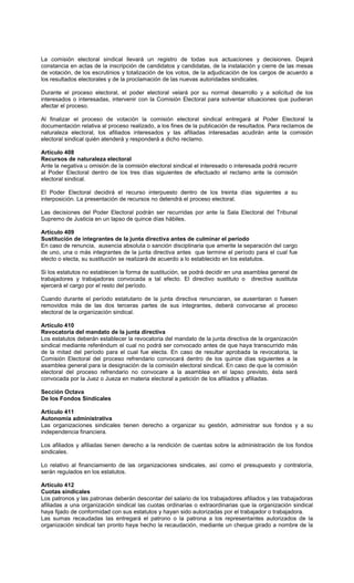 La comisión electoral sindical llevará un registro de todas sus actuaciones y decisiones. Dejará
constancia en actas de la inscripción de candidatos y candidatas, de la instalación y cierre de las mesas
de votación, de los escrutinios y totalización de los votos, de la adjudicación de los cargos de acuerdo a
los resultados electorales y de la proclamación de las nuevas autoridades sindicales.
Durante el proceso electoral, el poder electoral velará por su normal desarrollo y a solicitud de los
interesados o interesadas, intervenir con la Comisión Electoral para solventar situaciones que pudieran
afectar el proceso.
Al finalizar el proceso de votación la comisión electoral sindical entregará al Poder Electoral la
documentación relativa al proceso realizado, a los fines de la publicación de resultados. Para reclamos de
naturaleza electoral, los afiliados interesados y las afiliadas interesadas acudirán ante la comisión
electoral sindical quién atenderá y responderá a dicho reclamo.
Artículo 408
Recursos de naturaleza electoral
Ante la negativa u omisión de la comisión electoral sindical el interesado o interesada podrá recurrir
al Poder Electoral dentro de los tres días siguientes de efectuado el reclamo ante la comisión
electoral sindical.
El Poder Electoral decidirá el recurso interpuesto dentro de los treinta días siguientes a su
interposición. La presentación de recursos no detendrá el proceso electoral.
Las decisiones del Poder Electoral podrán ser recurridas por ante la Sala Electoral del Tribunal
Supremo de Justicia en un lapso de quince días hábiles.
Artículo 409
Sustitución de integrantes de la junta directiva antes de culminar el período
En caso de renuncia, ausencia absoluta o sanción disciplinaria que amerite la separación del cargo
de uno, una o más integrantes de la junta directiva antes que termine el período para el cual fue
electo o electa, su sustitución se realizará de acuerdo a lo establecido en los estatutos.
Si los estatutos no establecen la forma de sustitución, se podrá decidir en una asamblea general de
trabajadores y trabajadoras convocada a tal efecto. El directivo sustituto o directiva sustituta
ejercerá el cargo por el resto del período.
Cuando durante el período estatutario de la junta directiva renunciaran, se ausentaran o fuesen
removidos más de las dos terceras partes de sus integrantes, deberá convocarse al proceso
electoral de la organización sindical.
Artículo 410
Revocatoria del mandato de la junta directiva
Los estatutos deberán establecer la revocatoria del mandato de la junta directiva de la organización
sindical mediante referéndum el cual no podrá ser convocado antes de que haya transcurrido más
de la mitad del período para el cual fue electa. En caso de resultar aprobada la revocatoria, la
Comisión Electoral del proceso refrendario convocará dentro de los quince días siguientes a la
asamblea general para la designación de la comisión electoral sindical. En caso de que la comisión
electoral del proceso refrendario no convocare a la asamblea en el lapso previsto, ésta será
convocada por la Juez o Jueza en materia electoral a petición de los afiliados y afiliadas.
Sección Octava
De los Fondos Sindicales
Artículo 411
Autonomía administrativa
Las organizaciones sindicales tienen derecho a organizar su gestión, administrar sus fondos y a su
independencia financiera.
Los afiliados y afiliadas tienen derecho a la rendición de cuentas sobre la administración de los fondos
sindicales.
Lo relativo al financiamiento de las organizaciones sindicales, así como el presupuesto y contraloría,
serán regulados en los estatutos.
Artículo 412
Cuotas sindicales
Los patronos y las patronas deberán descontar del salario de los trabajadores afiliados y las trabajadoras
afiliadas a una organización sindical las cuotas ordinarias o extraordinarias que la organización sindical
haya fijado de conformidad con sus estatutos y hayan sido autorizadas por el trabajador o trabajadora.
Las sumas recaudadas las entregará el patrono o la patrona a los representantes autorizados de la
organización sindical tan pronto haya hecho la recaudación, mediante un cheque girado a nombre de la
 