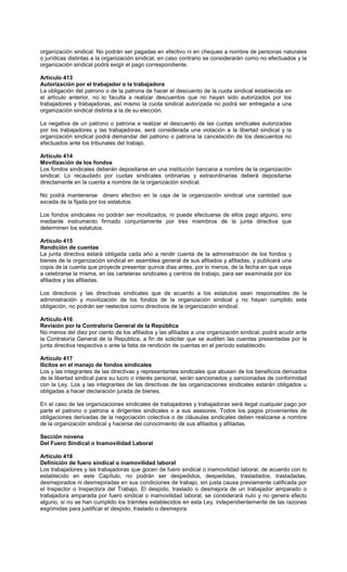 organización sindical. No podrán ser pagadas en efectivo ni en cheques a nombre de personas naturales
o jurídicas distintas a la organización sindical, en caso contrario se considerarán como no efectuados y la
organización sindical podrá exigir el pago correspondiente.
Artículo 413
Autorización por el trabajador o la trabajadora
La obligación del patrono o de la patrona de hacer el descuento de la cuota sindical establecida en
el artículo anterior, no lo faculta a realizar descuentos que no hayan sido autorizados por los
trabajadores y trabajadoras, así mismo la cuota sindical autorizada no podrá ser entregada a una
organización sindical distinta a la de su elección.
La negativa de un patrono o patrona a realizar el descuento de las cuotas sindicales autorizadas
por los trabajadores y las trabajadoras, será considerada una violación a la libertad sindical y la
organización sindical podrá demandar del patrono o patrona la cancelación de los descuentos no
efectuados ante los tribunales del trabajo.
Artículo 414
Movilización de los fondos
Los fondos sindicales deberán depositarse en una institución bancaria a nombre de la organización
sindical. Lo recaudado por cuotas sindicales ordinarias y extraordinarias deberá depositarse
directamente en la cuenta a nombre de la organización sindical.
No podrá mantenerse dinero efectivo en la caja de la organización sindical una cantidad que
exceda de la fijada por los estatutos.
Los fondos sindicales no podrán ser movilizados, ni puede efectuarse de ellos pago alguno, sino
mediante instrumento firmado conjuntamente por tres miembros de la junta directiva que
determinen los estatutos.
Artículo 415
Rendición de cuentas
La junta directiva estará obligada cada año a rendir cuenta de la administración de los fondos y
bienes de la organización sindical en asamblea general de sus afiliados y afiliadas, y publicará una
copia de la cuenta que proyecte presentar quince días antes, por lo menos, de la fecha en que vaya
a celebrarse la misma, en las carteleras sindicales y centros de trabajo, para ser examinada por los
afiliados y las afiliadas.
Los directivos y las directivas sindicales que de acuerdo a los estatutos sean responsables de la
administración y movilización de los fondos de la organización sindical y no hayan cumplido esta
obligación, no podrán ser reelectos como directivos de la organización sindical.
Artículo 416
Revisión por la Contraloría General de la República
No menos del diez por ciento de los afiliados y las afiliadas a una organización sindical, podrá acudir ante
la Contraloría General de la República, a fin de solicitar que se auditen las cuentas presentadas por la
junta directiva respectiva o ante la falta de rendición de cuentas en el período establecido.
Artículo 417
Ilícitos en el manejo de fondos sindicales
Los y las integrantes de las directivas y representantes sindicales que abusen de los beneficios derivados
de la libertad sindical para su lucro o interés personal, serán sancionados y sancionadas de conformidad
con la Ley. Los y las integrantes de las directivas de las organizaciones sindicales estarán obligados u
obligadas a hacer declaración jurada de bienes.
En el caso de las organizaciones sindicales de trabajadores y trabajadoras será ilegal cualquier pago por
parte el patrono o patrona a dirigentes sindicales o a sus asesores. Todos los pagos provenientes de
obligaciones derivadas de la negociación colectiva o de cláusulas sindicales deben realizarse a nombre
de la organización sindical y hacerse del conocimiento de sus afiliados y afiliadas.
Sección novena
Del Fuero Sindical o Inamovilidad Laboral
Artículo 418
Definición de fuero sindical o inamovilidad laboral
Los trabajadores y las trabajadoras que gocen de fuero sindical o inamovilidad laboral, de acuerdo con lo
establecido en este Capítulo, no podrán ser despedidos, despedidas, trasladados, trasladadas,
desmejorados ni desmejoradas en sus condiciones de trabajo, sin justa causa previamente calificada por
el Inspector o Inspectora del Trabajo. El despido, traslado o desmejora de un trabajador amparado o
trabajadora amparada por fuero sindical o inamovilidad laboral, se considerará nulo y no genera efecto
alguno, si no se han cumplido los trámites establecidos en esta Ley, independientemente de las razones
esgrimidas para justificar el despido, traslado o desmejora.
 