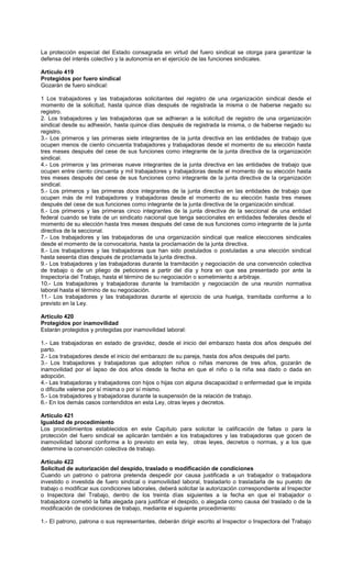 La protección especial del Estado consagrada en virtud del fuero sindical se otorga para garantizar la
defensa del interés colectivo y la autonomía en el ejercicio de las funciones sindicales.
Artículo 419
Protegidos por fuero sindical
Gozarán de fuero sindical:
1 Los trabajadores y las trabajadoras solicitantes del registro de una organización sindical desde el
momento de la solicitud, hasta quince días después de registrada la misma o de haberse negado su
registro.
2. Los trabajadores y las trabajadoras que se adhieran a la solicitud de registro de una organización
sindical desde su adhesión, hasta quince días después de registrada la misma, o de haberse negado su
registro.
3.- Los primeros y las primeras siete integrantes de la junta directiva en las entidades de trabajo que
ocupen menos de ciento cincuenta trabajadores y trabajadoras desde el momento de su elección hasta
tres meses después del cese de sus funciones como integrante de la junta directiva de la organización
sindical.
4.- Los primeros y las primeras nueve integrantes de la junta directiva en las entidades de trabajo que
ocupen entre ciento cincuenta y mil trabajadores y trabajadoras desde el momento de su elección hasta
tres meses después del cese de sus funciones como integrante de la junta directiva de la organización
sindical.
5.- Los primeros y las primeras doce integrantes de la junta directiva en las entidades de trabajo que
ocupen más de mil trabajadores y trabajadoras desde el momento de su elección hasta tres meses
después del cese de sus funciones como integrante de la junta directiva de la organización sindical.
6.- Los primeros y las primeras cinco integrantes de la junta directiva de la seccional de una entidad
federal cuando se trate de un sindicato nacional que tenga seccionales en entidades federales desde el
momento de su elección hasta tres meses después del cese de sus funciones como integrante de la junta
directiva de la seccional.
7.- Los trabajadores y las trabajadoras de una organización sindical que realice elecciones sindicales
desde el momento de la convocatoria, hasta la proclamación de la junta directiva.
8.- Los trabajadores y las trabajadoras que han sido postulados o postuladas a una elección sindical
hasta sesenta días después de proclamada la junta directiva.
9.- Los trabajadores y las trabajadoras durante la tramitación y negociación de una convención colectiva
de trabajo o de un pliego de peticiones a partir del día y hora en que sea presentado por ante la
Inspectoría del Trabajo, hasta el término de su negociación o sometimiento a arbitraje.
10.- Los trabajadores y trabajadoras durante la tramitación y negociación de una reunión normativa
laboral hasta el término de su negociación.
11.- Los trabajadores y las trabajadoras durante el ejercicio de una huelga, tramitada conforme a lo
previsto en la Ley.
Artículo 420
Protegidos por inamovilidad
Estarán protegidos y protegidas por inamovilidad laboral:
1.- Las trabajadoras en estado de gravidez, desde el inicio del embarazo hasta dos años después del
parto.
2.- Los trabajadores desde el inicio del embarazo de su pareja, hasta dos años después del parto.
3.- Los trabajadores y trabajadoras que adopten niños o niñas menores de tres años, gozarán de
inamovilidad por el lapso de dos años desde la fecha en que el niño o la niña sea dado o dada en
adopción.
4.- Las trabajadoras y trabajadores con hijos o hijas con alguna discapacidad o enfermedad que le impida
o dificulte valerse por sí misma o por sí mismo.
5.- Los trabajadores y trabajadoras durante la suspensión de la relación de trabajo.
6.- En los demás casos contendidos en esta Ley, otras leyes y decretos.
Artículo 421
Igualdad de procedimiento
Los procedimientos establecidos en este Capítulo para solicitar la calificación de faltas o para la
protección del fuero sindical se aplicarán también a los trabajadores y las trabajadoras que gocen de
inamovilidad laboral conforme a lo previsto en esta ley, otras leyes, decretos o normas, y a los que
determine la convención colectiva de trabajo.
Artículo 422
Solicitud de autorización del despido, traslado o modificación de condiciones
Cuando un patrono o patrona pretenda despedir por causa justificada a un trabajador o trabajadora
investido o investida de fuero sindical o inamovilidad laboral, trasladarlo o trasladarla de su puesto de
trabajo o modificar sus condiciones laborales, deberá solicitar la autorización correspondiente al Inspector
o Inspectora del Trabajo, dentro de los treinta días siguientes a la fecha en que el trabajador o
trabajadora cometió la falta alegada para justificar el despido, o alegada como causa del traslado o de la
modificación de condiciones de trabajo, mediante el siguiente procedimiento:
1.- El patrono, patrona o sus representantes, deberán dirigir escrito al Inspector o Inspectora del Trabajo
 