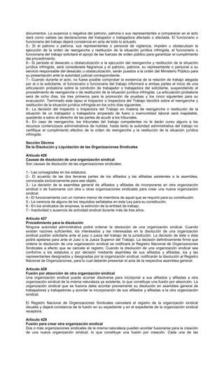 documentos. La ausencia o negativa del patrono, patrona o sus representantes a comparecer en el acto
dará como validas las declaraciones del trabajador o trabajadora afectado o afectada. El funcionario o
funcionaria del trabajo dejará constancia en acta de todo lo actuado.
5.- Si el patrono o patrona, sus representantes o personal de vigilancia, impiden u obstaculizan la
ejecución de la orden de reenganche y restitución de la situación jurídica infringida, el funcionario o
funcionaria del trabajo solicitará el apoyo de las fuerzas de orden público para garantizar el cumplimiento
del procedimiento.
6.- Si persiste el desacato u obstaculización a la ejecución del reenganche y restitución de la situación
jurídica infringida, será considerada flagrancia y el patrono, patrona, su representante o personal a su
servicio responsable del desacato u obstaculización, serán puestos a la orden del Ministerio Público para
su presentación ante la autoridad judicial correspondiente.
7.- Cuando durante el acto, no fuese posible comprobar la existencia de la relación de trabajo alegada
por el o la solicitante, el funcionario o funcionaria del trabajo informará a ambas partes el inicio de una
articulación probatoria sobre la condición de trabajador o trabajadora del solicitante, suspendiendo el
procedimiento de reenganche o de restitución de la situación jurídica infringida. La articulación probatoria
será de ocho días, los tres primeros para la promoción de pruebas y los cinco siguientes para su
evacuación. Terminado este lapso el Inspector o Inspectora del Trabajo decidirá sobre el reenganche y
restitución de la situación jurídica infringida en los ocho días siguientes.
8.- La decisión del Inspector o Inspectora del Trabajo en materia de reenganche o restitución de la
situación de un trabajador o trabajadora amparado de fuero o inamovilidad laboral será inapelable,
quedando a salvo el derecho de las partes de acudir a los tribunales.
9.- En caso de reenganche, los tribunales del trabajo competentes no le darán curso alguno a los
recursos contenciosos administrativos de nulidad, hasta tanto la autoridad administrativa del trabajo no
certifique el cumplimiento efectivo de la orden de reenganche y la restitución de la situación jurídica
infringida.
Sección Décima
De la Disolución y Liquidación de las Organizaciones Sindicales
Artículo 426
Causas de disolución de una organización sindical
Son causas de disolución de las organizaciones sindicales:
1.- Las consagradas en los estatutos.
2.- El acuerdo de las dos terceras partes de los afiliados y las afiliadas asistentes a la asamblea,
convocada exclusivamente para ese objeto.
3.- La decisión de la asamblea general de afiliados y afiliadas de incorporarse en otra organización
sindical o de fusionarse con otra u otras organizaciones sindicales para crear una nueva organización
sindical.
4.- El funcionamiento con un número menor de miembros de aquel que se requirió para su constitución.
5.- La carencia de alguno de los requisitos señalados en esta Ley para su constitución.
6.- En los sindicatos de empresa, la extinción de la entidad de trabajo.
7.- Inactividad o ausencia de actividad sindical durante más de tres años.
Artículo 427
Procedimiento para la disolución
Ninguna autoridad administrativa podrá ordenar la disolución de una organización sindical. Cuando
existan razones suficientes, los interesados y las interesadas en la disolución de una organización
sindical podrán solicitarla ante el juez o jueza del trabajo de la jurisdicción. La decisión de éste o ésta
podrá apelarse para ante el Juez o la Jueza Superior del Trabajo. La decisión definitivamente firme que
ordene la disolución de una organización sindical se notificará al Registro Nacional de Organizaciones
Sindicales a efecto que se cancele el registro. Cuando la disolución de una organización sindical sea
conforme a los estatutos o por decisión mediante asamblea de sus afiliados y afiliadas, los y las
representantes designados y designadas por la organización sindical, notificarán la disolución al Registro
Nacional de Organizaciones, para lo cual deberán presentar el acta de la respectiva asamblea general.
Artículo 428
Fusión por absorción de otra organización sindical
Una organización sindical puede acordar disolverse para incorporar a sus afiliados y afiliadas a otra
organización sindical de la misma naturaleza ya existente, lo que constituye una fusión por absorción. La
organización sindical que se fusiona debe acordar previamente su disolución en asamblea general de
trabajadores y trabajadoras y acordar la incorporación de sus afiliados y afiliadas a la otra organización
sindical.
El Registro Nacional de Organizaciones Sindicales cancelará el registro de la organización sindical
disuelta y dejará constancia de la fusión en su expediente y en el expediente de la organización sindical
receptora.
Artículo 429
Fusión para crear otra organización sindical
Dos o más organizaciones sindicales de la misma naturaleza pueden acordar fusionarse para la creación
de una nueva organización sindical, lo que constituye una fusión por creación. Cada una de las
 