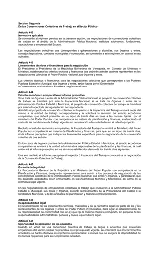Sección Segunda
De las Convenciones Colectivas de Trabajo en el Sector Público
Artículo 442
Normativa aplicable
Se someterán al régimen previsto en la presente sección, las negociaciones de convenciones colectivas
de trabajo en el ámbito de la Administración Pública Nacional, institutos autónomos, fundaciones,
asociaciones y empresas del Estado.
Las negociaciones colectivas que correspondan a gobernaciones o alcaldías, sus órganos o entes,
consejos legislativos, concejos municipales y contralorías, se someterán a este régimen, en cuanto le sea
aplicable.
Artículo 443
Lineamientos técnicos y financieros para la negociación
El Presidente o Presidenta de la República Bolivariana de Venezuela, en Consejo de Ministros y
Ministras, establecerá los criterios técnicos y financieros que deberán atender quienes representen en las
negociaciones colectivas al Poder Público Nacional, sus órganos y entes.
Los criterios técnicos y financieros para las negociaciones colectivas que correspondan a los Poderes
Públicos Estadal o Municipal, sus órganos y entes, serán fijados por el Gobernador
o Gobernadora, o el Alcalde o Alcaldesa, según sea el caso.
Artículo 444
Estudio económico comparativo e informe preceptivo
Si se trata de órganos o entes de la Administración Pública Nacional, el proyecto de convención colectiva
de trabajo se tramitará por ante la Inspectoría Nacional, si se trata de órganos o entes de la
Administración Pública Estadal o Municipal, el proyecto de convención colectiva de trabajo se tramitará
por ante la Inspectoría de la jurisdicción correspondiente.
Admitido el proyecto de convención colectiva, el Inspector o la Inspectora del Trabajo enviará copia del
mismo a la entidad de trabajo correspondiente y le solicitará la remisión del estudio económico
comparativo, que deberá presentar en un lapso de treinta días en base a las normas fijadas por el
ministerio del Poder Popular con competencia en materia de planificación y finanzas, evidenciando el
costo de las condiciones de trabajo vigentes en comparación a las solicitadas en el referido proyecto.
Recibido el estudio económico comparativo, la Inspectoría del Trabajo lo remitirá al Ministerio del Poder
Popular con competencia en materia de Planificación y Finanzas, para que, en un lapso de treinta días,
rinda informe preceptivo que indique los lineamientos específicos para la negociación de la convención
colectiva de que se trate.
En los casos de órganos y entes de la Administración Pública Estadal o Municipal, el estudio económico
comparativo se enviará a la unidad administrativa responsable de la planificación y las finanzas, la cual
elaborará el informe preceptivo en los términos establecidos dentro de los treinta días siguientes.
Una vez recibido el informe preceptivo el Inspector ó Inspectora del Trabajo convocará a la negociación
de la Convención Colectiva de Trabajo.
Artículo 445
Garantía de legalidad
La Procuraduría General de la República y el Ministerio del Poder Popular con competencia en la
Planificación y Finanzas, designarán representantes para asistir a los procesos de negociación de las
convenciones colectivas de la Administración Pública Nacional, sus entes y órganos, y garantizarán que
los acuerdos alcanzados estén enmarcados en los lineamientos técnicos y financieros, así como en la
normativa legal vigente.
En las negociaciones de convenciones colectivas de trabajo que involucren a la Administración Pública
Estadal o Municipal, sus entes y órganos, asistirán representantes de la Procuraduría del Estado o la
Sindicatura Municipal, y de las unidades de planificación y finanzas correspondientes.
Artículo 446
Responsabilidad legal
El incumplimiento de los lineamientos técnicos, financieros y de la normativa legal por parte de los y las
representantes de los órganos y entes del Poder Público involucrados, dará lugar al establecimiento de
su responsabilidad de conformidad con la Ley que rige la materia contra la corrupción, sin perjuicio de las
responsabilidades administrativas, penales y civiles a que hubiere lugar.
Artículo 447
Oportunidad de aplicación de los acuerdos
Cuando en virtud de una convención colectiva de trabajo se llegue a acuerdos que envuelvan
erogaciones del sector público no previstas en el presupuesto vigente, se entenderá que los incrementos
acordados se harán efectivos en el próximo ejercicio fiscal, a menos que se asegure la disponibilidad de
los fondos requeridos para su cumplimiento inmediato.
 