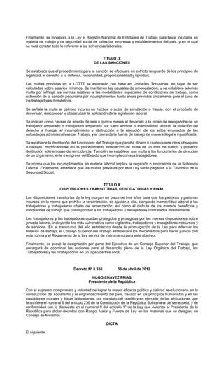 Finalmente, se incorpora a la Ley el Registro Nacional de Entidades de Trabajo para llevar los datos en
materia de trabajo y de seguridad social de todas las empresas y establecimientos del país, y en el cual
se hará constar todo lo referente a las solvencias laborales.
TÍTULO IX
DE LAS SANCIONES
Se establece que el procedimiento para la sanción se efectuará en estricto resguardo de los principios de
legalidad, el derecho a la defensa, racionalidad, proporcionalidad y tipicidad.
Las multas previstas en la LOTTT se estimarán con base en Unidades Tributarias, en lugar de ser
calculadas sobre salarios mínimos. Se mantienen las causales de amonestación, y se establece además
multa por infringir las normas relativas a las modalidades especiales de condiciones de trabajo, como
extensión de la sanción pecuniaria por incumplimientos hasta ahora previstos únicamente para el caso de
los trabajadores domésticos.
Se señala la multa al patrono incurso en hechos o actos de simulación o fraude, con el propósito de
desvirtuar, desconocer u obstaculizar la aplicación de la legislación laboral.
Se indican como causas de arresto de seis a quince meses el desacato a la orden de reenganche de un
trabajador amparado o trabajadora amparada por fuero sindical o Inamovilidad laboral, la violación del
derecho a huelga, el incumplimiento u obstrucción a la ejecución de los actos emanados de las
autoridades administrativas del Trabajo, y el cierre de la fuente de trabajo de manera ilegal e injustificada.
Se establece la destitución del funcionario del Trabajo que perciba dinero o cualesquiera otros obsequios
o dádivas, modificándose así el procedimiento establecido de multa de un mes de sueldo y posterior
destitución sólo en caso de reincidencia. También se establece una multa a los funcionarios de dirección
de un organismo, ente o empresa del Estado que incumpla con sus trabajadores.
Se norma que los incumplimientos en materia laboral implica la negación o revocatoria de la Solvencia
Laboral. Finalmente, establece que las multas previstas por esta Ley serán pagadas a la Tesorería de la
Seguridad Social.
TÍTULO X
DISPOSICIONES TRANSITORIAS, DEROGATORIAS Y FINAL
Las disposiciones transitorias de la ley otorgan un plazo de tres años para que los patronos y patronas
incursos en la norma que prohíbe la tercerización, se ajusten a ella, otorgando inamovilidad laboral a los
trabajadores y trabajadoras objeto de tercerización, así como el disfrute de los mismos beneficios y
condiciones de trabajo que correspondan a los trabajadores y trabajadoras contratados directamente.
Los trabajadores y las trabajadoras quedan protegidos y protegidas por las nuevas disposiciones sobre
jornada laboral, incluyendo los más vulnerables como vigilantes, trabajadores y trabajadoras nocturnos y
de servicios. En el transcurso del año establecido desde la promulgación de la Ley para adecuar los
horarios de trabajo, el Consejo Superior del Trabajo establecerá los mecanismos para hacer justicia con
esta norma y el Reglamento de la Ley servirá de instrumento para este objetivo.
Finalmente, se prevé la designación por parte del Ejecutivo de un Consejo Superior del Trabajo, que
encargará de coordinar las acciones para el desarrollo pleno de la Ley Orgánica del Trabajo, los
Trabajadores y las Trabajadoras en un lapso de tres años.
Decreto Nº 8.938 30 de abril de 2012
HUGO CHAVEZ FRIAS
Presidente de la República
Con el supremo compromiso y voluntad de lograr la mayor eficacia política y calidad revolucionaria en la
construcción del socialismo y el engrandecimiento del país, basado en los principios humanistas y en las
condiciones morales y éticas bolivarianas, por mandato del pueblo y en ejercicio de las atribuciones que
le confiere el numeral 8 del artículo 236 de la Constitución de la República Bolivariana de Venezuela, y de
conformidad con lo dispuesto en el numeral 9 del artículo 1° de la Ley que Autoriza al Presidente de la
República para dictar decretos con Rango, Valor y Fuerza de Ley en las materias que se delegan, en
Consejo de Ministros.
DICTA
El siguiente,
 