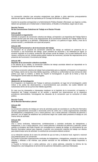 La convención colectiva que envuelva erogaciones que afecten a otros ejercicios presupuestarios
además del vigente, deberá ser aprobada por el Consejo de Ministros y Ministras.
Cuando los acuerdos correspondan a la Administración Pública Estadal o Municipal, sus órganos o entes,
deberá ser aprobado por el Gobernador o Gobernadora, el Alcalde o la Alcaldesa, según sea el caso.
Sección Tercera
De las Convenciones Colectivas de Trabajo en el Sector Privado
Artículo 448
Convocatoria a negociación
Admitido el proyecto de convención colectiva de trabajo, el Inspector o la Inspectora del Trabajo fijará la
primera reunión para dar inicio a las negociaciones de la Convención Colectiva de Trabajo dentro de los
treinta días siguientes a la admisión, notificándole al patrono o la patrona el lugar, fecha y hora de la
primera reunión, y remitiéndole una copia del proyecto.
Artículo 449
Presencia del funcionario o de la funcionaria del trabajo
La discusión de un proyecto de convención colectiva de trabajo se realizará en presencia de un
funcionario o una funcionaria del trabajo, quien presidirá las reuniones y se interesará en lograr un
acuerdo inspirado en la justicia, protección del proceso social de trabajo y en la justa distribución de la
riqueza, conforme a la Ley. Ambas partes podrán realizar las reuniones y acordar las negociaciones sin la
presencia del funcionario o funcionaria del trabajo.
Artículo 450
Depósito de la convención colectiva acordada
A los efectos de su validez, la convención colectiva de trabajo acordada deberá ser depositada en la
Inspectoría del Trabajo donde fue tramitada.
Cuando la convención colectiva de trabajo fuere presentada para su depósito, el Inspector o la Inspectora
del Trabajo, dentro de los diez días hábiles siguientes, verificará su conformidad con las normas de orden
público que rigen la materia, a efecto de impartir la homologación. A partir de la fecha y hora de
homologación surtirá todos los efectos legales.
Artículo 451
Abstención de homologación
Si el Inspector o la Inspectora del Trabajo lo estimare procedente, en lugar de la homologación, podrá
indicar a las partes las observaciones y recomendaciones que procedan, las cuales deberán ser
subsanadas dentro de los quince días hábiles siguientes.
En caso que los interesados e interesadas insistieren en el depósito de la convención, el Inspector o
Inspectora del Trabajo procederá en tal sentido y asentará sus observaciones en la respectiva
providencia administrativa, homologando las cláusulas de la convención que no contraríen el orden
público.
Sección Cuarta
De la Reunión Normativa Laboral
Artículo 452
Objeto
La convención colectiva de trabajo por rama de actividad puede ser acordada en una Reunión Normativa
Laboral, especialmente convocada o reconocida como tal, entre una o varias organizaciones sindicales
de trabajadores y trabajadoras y uno o varios patronos, una o varias patronas o sindicatos de patronos y
patronas, con el objeto de establecer las condiciones según las cuales debe prestarse el trabajo en una
misma rama de actividad.
Artículo 453
Solicitud
Uno o varios sindicatos, federaciones, confederaciones o centrales sindicales de trabajadores y
trabajadoras, o uno o varios patronos, una o varias patronas o sindicatos de patronos y patronas, podrán
solicitar al ministerio del Poder Popular con competencia en materia de trabajo, la convocatoria de una
Reunión Normativa Laboral para negociar y suscribir una convención colectiva de trabajo con efectos
para determinada rama de actividad. La solicitud de convocatoria deberá contener:
a) La indicación expresa de la rama de actividad de que se trate y el alcance local, regional o nacional
que pretenda darse a la convención.
b) Cuando la formulen organizaciones sindicales de trabajadores y trabajadoras, presentar la nómina de
afiliados y afiliadas a las mismas, que prestan servicios en las entidades de trabajo requeridas a
negociar.
c) Cuando la formule uno o varios patronos, una o varias patronas, presentar la nómina de los
trabajadores y las trabajadoras al servicio de los patronos interesados y patronas interesadas.
 