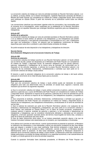 La convención colectiva de trabajo por rama de actividad acordada en Reunión Normativa Laboral, o en
su defecto, el laudo arbitral, se le dictará homologación, mediante Resolución emanada del Ministro o
Ministra del Poder Popular con competencia en materia de Trabajo y Seguridad Social, dicha resolución
será publicada en Gaceta Oficial. A partir del momento de su publicación surtirá todos sus efectos
legales.
Las convenciones colectivas que estuviesen vigentes entre los convocados y las convocadas para
el momento de la homologación, serán sustituidas por la establecida en la Reunión Normativa
Laboral, salvo en aquellas cláusulas que contengan beneficios superiores para sus trabajadores y
trabajadoras.
Artículo 467
Ámbito de la aplicación
La convención colectiva de trabajo por rama de actividad acordada en Reunión Normativa Laboral,
o en su defecto el laudo arbitral, se aplicará a los trabajadores y a las trabajadoras que presten
servicios a los patronos y a las patronas comprendidos y comprendidas en uno u otro, cualesquiera
que sean sus profesiones u oficios, sin perjuicio que se establezcan condiciones de trabajo
específicas para cada oficio o profesión o para determinadas entidades de trabajo.
Se podrá exceptuar de esta disposición a los trabajadores y trabajadoras de dirección.
Sección Quinta
De la Extensión Obligatoria de la Convención Colectiva de Trabajo
Artículo 468
Solicitud de extensión
La convención colectiva de trabajo suscrita en una Reunión Normativa Laboral o el laudo arbitral
que se derive de ella, podrán ser declarados por el Ministerio del Poder Popular con competencia
en materia de Trabajo y Seguridad Social, de extensión obligatoria para los demás patronos,
patronas, trabajadores y trabajadoras de la misma rama de actividad, de conformidad con lo
dispuesto en los artículos siguientes, a solicitud de la propia Reunión Normativa Laboral o de
cualquiera de los sindicatos, federaciones, confederaciones o centrales que sean parte en la
convención colectiva de trabajo o laudo arbitral.
El derecho a pedir la extensión obligatoria de la convención colectiva de trabajo o del laudo arbitral,
caducará al vencimiento de la mitad del plazo fijado para su duración.
Artículo 469
Requisitos para la extensión
Para que una convención colectiva de trabajo o laudo arbitral pueda ser declarado de extensión
obligatoria para toda una determinada rama de actividad, en escala local, regional o nacional, será
necesario que se llenen los siguientes requisitos:
a) Que la convención colectiva de trabajo o laudo arbitral comprenda al patrono, patrona, sindicato de
patronos o patronas que, a juicio del Ministerio del Poder Popular con competencia en materia de Trabajo
y Seguridad Social, represente la mayoría de los patronos y patronas de la rama de actividad de que se
trate y tengan a su servicio la mayoría de los trabajadores y las trabajadoras ocupados y ocupadas en
ella.
b) Que comprenda al sindicato, sindicatos, federaciones, confederaciones o centrales que agrupen, a
juicio del Ministerio del Poder Popular con competencia en materia de Trabajo y Seguridad Social, la
mayoría de los trabajadores y las trabajadoras sindicalizados y sindicalizadas en la rama de actividad de
que se trate.
c) Que la solicitud de extensión por parte de la Reunión Normativa Laboral o de cualquiera de los
sindicatos o federaciones de trabajadores y trabajadoras, que sean parte en la convención colectiva o
laudo arbitral, sea publicada en Gaceta Oficial y en un diario de amplia circulación, emplazando a
cualquier patrono o patrona, sindicato de patronos y patronas y a los sindicatos o federaciones de
trabajadores y trabajadoras, que se consideren directamente afectados y afectadas por tal extensión
obligatoria, a formular oposición razonada dentro del término improrrogable de treinta días, contados a
partir de la fecha de publicación del aviso oficial.
d) Que de haber transcurrido dicho plazo, no se hubiere presentado oposición alguna o las que se
hubieren formulado hubiesen sido desechadas por el ministerio, por improcedentes o inmotivadas.
A los efectos de lo previsto en este artículo, cuando oportunamente se presente la oposición, el Ministerio
la notificará a los interesados y a las interesadas y abrirá una articulación probatoria de diez días hábiles
para que aleguen y prueben lo que crean pertinente. Este término empezará a correr desde el día
siguiente a aquel en que se practicó la última notificación, vencido el término, el Ministerio decidirá
definitivamente sobre la oposición. Si ésta fuese desechada, expedirá la Resolución declarando la
extensión de la convención colectiva de trabajo o laudo arbitral. La Resolución podrá fijar condiciones de
trabajo particulares a la entidad de trabajo atendiendo a su capacidad económica, a las características de
la región y al interés general de la rama de actividad respectiva.
Cuando la oposición formulada fuere declarada procedente, el Ministerio del Poder Popular con
 