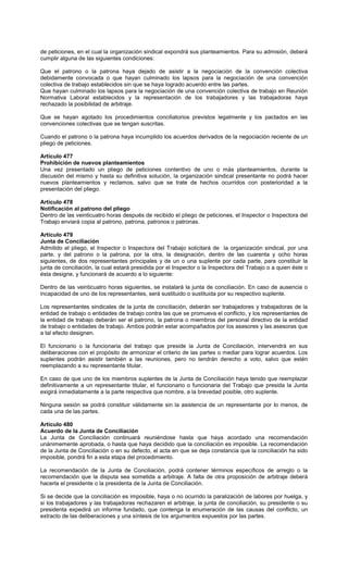 de peticiones, en el cual la organización sindical expondrá sus planteamientos. Para su admisión, deberá
cumplir alguna de las siguientes condiciones:
Que el patrono o la patrona haya dejado de asistir a la negociación de la convención colectiva
debidamente convocada o que hayan culminado los lapsos para la negociación de una convención
colectiva de trabajo establecidos sin que se haya logrado acuerdo entre las partes.
Que hayan culminado los lapsos para la negociación de una convención colectiva de trabajo en Reunión
Normativa Laboral establecidos y la representación de los trabajadores y las trabajadoras haya
rechazado la posibilidad de arbitraje.
Que se hayan agotado los procedimientos conciliatorios previstos legalmente y los pactados en las
convenciones colectivas que se tengan suscritas.
Cuando el patrono o la patrona haya incumplido los acuerdos derivados de la negociación reciente de un
pliego de peticiones.
Artículo 477
Prohibición de nuevos planteamientos
Una vez presentado un pliego de peticiones contentivo de uno o más planteamientos, durante la
discusión del mismo y hasta su definitiva solución, la organización sindical presentante no podrá hacer
nuevos planteamientos y reclamos, salvo que se trate de hechos ocurridos con posterioridad a la
presentación del pliego.
Artículo 478
Notificación al patrono del pliego
Dentro de las veinticuatro horas después de recibido el pliego de peticiones, el Inspector o Inspectora del
Trabajo enviará copia al patrono, patrona, patronos o patronas.
Artículo 479
Junta de Conciliación
Admitido el pliego, el Inspector o Inspectora del Trabajo solicitará de la organización sindical, por una
parte, y del patrono o la patrona, por la otra, la designación, dentro de las cuarenta y ocho horas
siguientes, de dos representantes principales y de un o una suplente por cada parte, para constituir la
junta de conciliación, la cual estará presidida por el Inspector o la Inspectora del Trabajo o a quien éste o
ésta designe, y funcionará de acuerdo a lo siguiente:
Dentro de las veinticuatro horas siguientes, se instalará la junta de conciliación. En caso de ausencia o
incapacidad de uno de los representantes, será sustituido o sustituida por su respectivo suplente.
Los representantes sindicales de la junta de conciliación, deberán ser trabajadores y trabajadoras de la
entidad de trabajo o entidades de trabajo contra las que se promueva el conflicto, y los representantes de
la entidad de trabajo deberán ser el patrono, la patrona o miembros del personal directivo de la entidad
de trabajo o entidades de trabajo. Ambos podrán estar acompañados por los asesores y las asesoras que
a tal efecto designen.
El funcionario o la funcionaria del trabajo que preside la Junta de Conciliación, intervendrá en sus
deliberaciones con el propósito de armonizar el criterio de las partes o mediar para lograr acuerdos. Los
suplentes podrán asistir también a las reuniones, pero no tendrán derecho a voto, salvo que estén
reemplazando a su representante titular.
En caso de que uno de los miembros suplentes de la Junta de Conciliación haya tenido que reemplazar
definitivamente a un representante titular, el funcionario o funcionaria del Trabajo que presida la Junta
exigirá inmediatamente a la parte respectiva que nombre, a la brevedad posible, otro suplente.
Ninguna sesión se podrá constituir válidamente sin la asistencia de un representante por lo menos, de
cada una de las partes.
Artículo 480
Acuerdo de la Junta de Conciliación
La Junta de Conciliación continuará reuniéndose hasta que haya acordado una recomendación
unánimemente aprobada, o hasta que haya decidido que la conciliación es imposible. La recomendación
de la Junta de Conciliación o en su defecto, el acta en que se deja constancia que la conciliación ha sido
imposible, pondrá fin a esta etapa del procedimiento.
La recomendación de la Junta de Conciliación, podrá contener términos específicos de arreglo o la
recomendación que la disputa sea sometida a arbitraje. A falta de otra proposición de arbitraje deberá
hacerla el presidente o la presidenta de la Junta de Conciliación.
Si se decide que la conciliación es imposible, haya o no ocurrido la paralización de labores por huelga, y
si los trabajadores y las trabajadoras rechazaren el arbitraje, la junta de conciliación, su presidente o su
presidenta expedirá un informe fundado, que contenga la enumeración de las causas del conflicto, un
extracto de las deliberaciones y una síntesis de los argumentos expuestos por las partes.
 