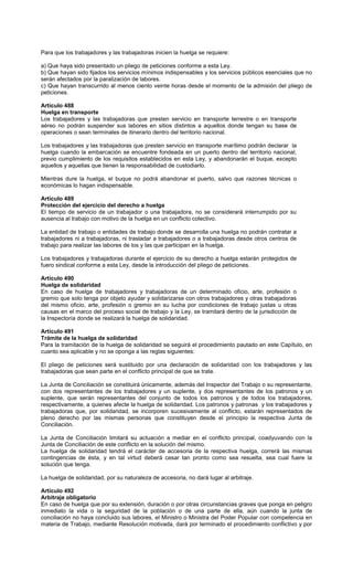 Para que los trabajadores y las trabajadoras inicien la huelga se requiere:
a) Que haya sido presentado un pliego de peticiones conforme a esta Ley.
b) Que hayan sido fijados los servicios mínimos indispensables y los servicios públicos esenciales que no
serán afectados por la paralización de labores.
c) Que hayan transcurrido al menos ciento veinte horas desde el momento de la admisión del pliego de
peticiones.
Artículo 488
Huelga en transporte
Los trabajadores y las trabajadoras que presten servicio en transporte terrestre o en transporte
aéreo no podrán suspender sus labores en sitios distintos a aquellos donde tengan su base de
operaciones o sean terminales de itinerario dentro del territorio nacional.
Los trabajadores y las trabajadoras que presten servicio en transporte marítimo podrán declarar la
huelga cuando la embarcación se encuentre fondeada en un puerto dentro del territorio nacional,
previo cumplimiento de los requisitos establecidos en esta Ley, y abandonarán el buque, excepto
aquellos y aquellas que tienen la responsabilidad de custodiarlo.
Mientras dure la huelga, el buque no podrá abandonar el puerto, salvo que razones técnicas o
económicas lo hagan indispensable.
Artículo 489
Protección del ejercicio del derecho a huelga
El tiempo de servicio de un trabajador o una trabajadora, no se considerará interrumpido por su
ausencia al trabajo con motivo de la huelga en un conflicto colectivo.
La entidad de trabajo o entidades de trabajo donde se desarrolla una huelga no podrán contratar a
trabajadores ni a trabajadoras, ni trasladar a trabajadores o a trabajadoras desde otros centros de
trabajo para realizar las labores de los y las que participan en la huelga.
Los trabajadores y trabajadoras durante el ejercicio de su derecho a huelga estarán protegidos de
fuero sindical conforme a esta Ley, desde la introducción del pliego de peticiones.
Artículo 490
Huelga de solidaridad
En caso de huelga de trabajadores y trabajadoras de un determinado oficio, arte, profesión o
gremio que solo tenga por objeto ayudar y solidarizarse con otros trabajadores y otras trabajadoras
del mismo oficio, arte, profesión o gremio en su lucha por condiciones de trabajo justas u otras
causas en el marco del proceso social de trabajo y la Ley, se tramitará dentro de la jurisdicción de
la Inspectoría donde se realizará la huelga de solidaridad.
Artículo 491
Trámite de la huelga de solidaridad
Para la tramitación de la huelga de solidaridad se seguirá el procedimiento pautado en este Capítulo, en
cuanto sea aplicable y no se oponga a las reglas siguientes:
El pliego de peticiones será sustituido por una declaración de solidaridad con los trabajadores y las
trabajadoras que sean parte en el conflicto principal de que se trate.
La Junta de Conciliación se constituirá únicamente, además del Inspector del Trabajo o su representante,
con dos representantes de los trabajadores y un suplente, y dos representantes de los patronos y un
suplente, que serán representantes del conjunto de todos los patronos y de todos los trabajadores,
respectivamente, a quienes afecte la huelga de solidaridad. Los patronos y patronas y los trabajadores y
trabajadoras que, por solidaridad, se incorporen sucesivamente al conflicto, estarán representados de
pleno derecho por las mismas personas que constituyen desde el principio la respectiva Junta de
Conciliación.
La Junta de Conciliación limitará su actuación a mediar en el conflicto principal, coadyuvando con la
Junta de Conciliación de este conflicto en la solución del mismo.
La huelga de solidaridad tendrá el carácter de accesoria de la respectiva huelga, correrá las mismas
contingencias de ésta, y en tal virtud deberá cesar tan pronto como sea resuelta, sea cual fuere la
solución que tenga.
La huelga de solidaridad, por su naturaleza de accesoria, no dará lugar al arbitraje.
Artículo 492
Arbitraje obligatorio
En caso de huelga que por su extensión, duración o por otras circunstancias graves que ponga en peligro
inmediato la vida o la seguridad de la población o de una parte de ella, aún cuando la junta de
conciliación no haya concluido sus labores, el Ministro o Ministra del Poder Popular con competencia en
materia de Trabajo, mediante Resolución motivada, dará por terminado el procedimiento conflictivo y por
 
