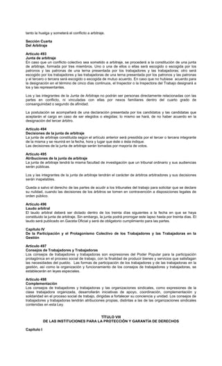 tanto la huelga y someterá el conflicto a arbitraje.
Sección Cuarta
Del Arbitraje
Artículo 493
Junta de arbitraje
En caso que un conflicto colectivo sea sometido a arbitraje, se procederá a la constitución de una junta
de arbitraje, formada por tres miembros. Uno o una de ellos o ellas será escogido o escogida por los
patronos y las patronas de una terna presentada por los trabajadores y las trabajadoras; otro será
escogido por los trabajadores y las trabajadoras de una terna presentada por los patronos y las patronas
y el tercero o tercera será escogido o escogida de mutuo acuerdo. En caso que no hubiese acuerdo para
la designación en el término de cinco días continuos, el Inspector o la Inspectora del Trabajo designará a
los y las representantes.
Los y las integrantes de la Junta de Arbitraje no podrán ser personas directamente relacionadas con las
partes en conflicto, ni vinculadas con ellas por nexos familiares dentro del cuarto grado de
consanguinidad o segundo de afinidad.
La postulación se acompañará de una declaración presentada por los candidatos y las candidatas que
aceptarán el cargo en caso de ser elegidos o elegidas; lo mismo se hará, de no haber acuerdo en la
designación del tercer árbitro.
Artículo 494
Decisiones de la junta de arbitraje
La junta de arbitraje constituida según el artículo anterior será presidida por el tercer o tercera integrante
de la misma y se reunirá en la fecha, hora y lugar que éste o ésta indique.
Las decisiones de la junta de arbitraje serán tomadas por mayoría de votos.
Artículo 495
Atribuciones de la junta de arbitraje
La junta de arbitraje tendrá la misma facultad de investigación que un tribunal ordinario y sus audiencias
serán públicas.
Los y las integrantes de la junta de arbitraje tendrán el carácter de árbitros arbitradores y sus decisiones
serán inapelables.
Queda a salvo el derecho de las partes de acudir a los tribunales del trabajo para solicitar que se declare
su nulidad, cuando las decisiones de los árbitros se tomen en contravención a disposiciones legales de
orden público.
Artículo 496
Laudo arbitral
El laudo arbitral deberá ser dictado dentro de los treinta días siguientes a la fecha en que se haya
constituido la junta de arbitraje. Sin embargo, la junta podrá prorrogar este lapso hasta por treinta días. El
laudo será publicado en Gaceta Oficial y será de obligatorio cumplimiento para las partes.
Capítulo IV
De la Participación y el Protagonismo Colectivo de los Trabajadores y las Trabajadoras en la
Gestión
Artículo 497
Consejos de Trabajadores y Trabajadoras
Los consejos de trabajadores y trabajadoras son expresiones del Poder Popular para la participación
protagónica en el proceso social de trabajo, con la finalidad de producir bienes y servicios que satisfagan
las necesidades del pueblo. Las formas de participación de los trabajadores y de las trabajadoras en la
gestión, así como la organización y funcionamiento de los consejos de trabajadores y trabajadoras, se
establecerán en leyes especiales.
Artículo 498
Complementación
Los consejos de trabajadores y trabajadoras y las organizaciones sindicales, como expresiones de la
clase trabajadora organizada, desarrollarán iniciativas de apoyo, coordinación, complementación y
solidaridad en el proceso social de trabajo, dirigidas a fortalecer su conciencia y unidad. Los consejos de
trabajadores y trabajadoras tendrán atribuciones propias, distintas a las de las organizaciones sindicales
contenidas en esta Ley.
TÍTULO VIII
DE LAS INSTITUCIONES PARA LA PROTECCIÓN Y GARANTÍA DE DERECHOS
Capítulo I
 