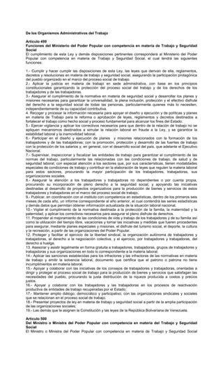De los Organismos Administrativos del Trabajo
Artículo 499
Funciones del Ministerio del Poder Popular con competencia en materia de Trabajo y Seguridad
Social
El cumplimiento de esta Ley y demás disposiciones pertinentes corresponderá al Ministerio del Poder
Popular con competencia en materia de Trabajo y Seguridad Social, el cual tendrá las siguientes
funciones:
1.- Cumplir y hacer cumplir las disposiciones de esta Ley, las leyes que derivan de ella, reglamentos,
decretos y resoluciones en materia de trabajo y seguridad social, asegurando la participación protagónica
del pueblo organizado en el marco del proceso social de trabajo.
2.- Aplicar la justicia en materia de trabajo en sede administrativa, con base en los principios
constitucionales garantizando la protección del proceso social del trabajo y de los derechos de los
trabajadores y de las trabajadoras.
3.- Asegurar el cumplimiento de la normativa en materia de seguridad social y desarrollar los planes y
misiones necesarias para garantizar la universalidad, la plena inclusión, protección y el efectivo disfrute
del derecho a la seguridad social de todas las personas, particularmente quienes más lo necesiten,
independientemente de su capacidad contributiva.
4. Recoger y procesar la información necesaria para apoyar el diseño y ejecución y de políticas y planes
en materia de Trabajo para la reforma o aprobación de leyes, reglamentos y decretos destinados a
fortalecer el trabajo como hecho social y proceso fundamental para alcanzar los fines del Estado.
5.- Ejercer vigilancia y aplicar los correctivos necesarios para que dentro de la relación de trabajo no se
apliquen mecanismos destinados a simular la relación laboral en fraude a la Ley, y se garantice la
estabilidad laboral y la inamovilidad laboral.
6.- Participar en el diseño y ejecución de planes y misiones relacionados con la formación de los
trabajadores y de las trabajadoras; con la promoción, protección y desarrollo de las fuentes de trabajo
con la protección de los salarios y, en general, con el desarrollo social del país, que adelante el Ejecutivo
Nacional.
7.- Supervisar, inspeccionar y fiscalizar las entidades de trabajo para garantizar el cumplimiento de las
normas del trabajo, particularmente las relacionadas con las condiciones de trabajo, de salud y de
seguridad laboral, con especial atención a los sectores que, por sus características, tienen modalidades
especiales de condiciones de trabajo y contribuir en la elaboración de leyes que regulen la materia laboral
para estos sectores, procurando la mayor participación de los trabajadores, trabajadoras, sus
organizaciones sociales.
8.- Asegurar la atención a los trabajadores y trabajadoras no dependientes o por cuenta propia,
procurando su incorporación de pleno derecho a la seguridad social, y apoyando las iniciativas
destinadas al desarrollo de proyectos organizativos para la producción de bienes y servicios de estos
trabajadores y trabajadoras en el marco del proceso social de trabajo.
9.- Publicar, en coordinación con el instituto con competencia en estadísticas, dentro de los primeros seis
meses de cada año, un informe correspondiente al año anterior, el cual contendrá las series estadísticas
y demás datos que permitan obtener información actualizada de la situación laboral nacional.
10.- Vigilar el cumplimiento de la normativa destinada a la protección de la familia, la maternidad y la
paternidad, y aplicar los correctivos necesarios para asegurar el pleno disfrute de derechos.
11. Propender al mejoramiento de las condiciones de vida y trabajo de los trabajadores y de su familia así
como la utilización del tiempo libre, vacaciones y tomar las iniciativas y medidas que fueren procedentes
para asegurar, mediante planes especiales y misiones, el disfrute del turismo social, el deporte, la cultura
y la recreación, a partir de las organizaciones del Poder Popular.
12, Proteger y facilitar el ejercicio de la libertad sindical, la organización autónoma de trabajadores y
trabajadoras, el derecho a la negociación colectiva, y el ejercicio, por trabajadores y trabajadoras, del
derecho a huelga.
13. Asesorar y asistir legalmente en forma gratuita a trabajadores, trabajadoras, grupos de trabajadores y
trabajadoras y sus organizaciones en todo lo correspondiente a la materia laboral;
14.- Aplicar las sanciones establecidas para los infractores y las infractoras de las normativas en materia
de trabajo y emitir la solvencia laboral, documento que certifica que el patrono o patrona no tiene
incumplimientos en materia laboral.
15.- Apoyar y colaborar con las iniciativas de los consejos de trabajadores y trabajadoras, orientadas a
dirigir y proteger el proceso social de trabajo para la producción de bienes y servicios que satisfagan las
necesidades del pueblo, procurando la justa distribución de la riqueza producida a costos y precios
justos.
16.- Apoyar y colaborar con los trabajadores y las trabajadoras en los procesos de reactivación
productiva de entidades de trabajo recuperadas por el Estado;
17.- Mantener amplio diálogo, democrático y participativo, con las organizaciones sindicales y sociales
que se relacionan en el proceso social de trabajo.
18.- Presentar proyectos de ley en materia de trabajo y seguridad social a partir de la amplia participación
de las organizaciones sociales;
19.- Las demás que le asignen la Constitución y las leyes de la República Bolivariana de Venezuela.
Artículo 500
Del Ministro o Ministra del Poder Popular con competencia en materia del Trabajo y Seguridad
Social
El Ministro o Ministra del Poder Popular con competencia en materia de Trabajo y Seguridad Social
 