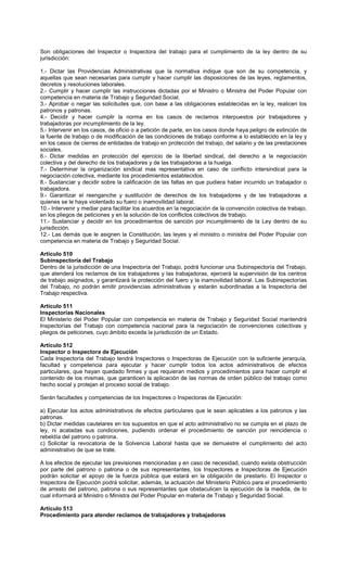 Son obligaciones del Inspector o Inspectora del trabajo para el cumplimiento de la ley dentro de su
jurisdicción:
1.- Dictar las Providencias Administrativas que la normativa indique que son de su competencia, y
aquellas que sean necesarias para cumplir y hacer cumplir las disposiciones de las leyes, reglamentos,
decretos y resoluciones laborales.
2.- Cumplir y hacer cumplir las instrucciones dictadas por el Ministro o Ministra del Poder Popular con
competencia en materia de Trabajo y Seguridad Social.
3.- Aprobar o negar las solicitudes que, con base a las obligaciones establecidas en la ley, realicen los
patronos y patronas.
4.- Decidir y hacer cumplir la norma en los casos de reclamos interpuestos por trabajadores y
trabajadoras por incumplimiento de la ley.
5.- Intervenir en los casos, de oficio o a petición de parte, en los casos donde haya peligro de extinción de
la fuente de trabajo o de modificación de las condiciones de trabajo conforme a lo establecido en la ley y
en los casos de cierres de entidades de trabajo en protección del trabajo, del salario y de las prestaciones
sociales.
6.- Dictar medidas en protección del ejercicio de la libertad sindical, del derecho a la negociación
colectiva y del derecho de los trabajadores y de las trabajadoras a la huelga.
7.- Determinar la organización sindical mas representativa en caso de conflicto intersindical para la
negociación colectiva, mediante los procedimientos establecidos.
8.- Sustanciar y decidir sobre la calificación de las faltas en que pudiera haber incurrido un trabajador o
trabajadora.
9.- Garantizar el reenganche y sustitución de derechos de los trabajadores y de las trabajadoras a
quienes se le haya violentado su fuero o inamovilidad laboral.
10.- Intervenir y mediar para facilitar los acuerdos en la negociación de la convención colectiva de trabajo,
en los pliegos de peticiones y en la solución de los conflictos colectivos de trabajo.
11.- Sustanciar y decidir en los procedimientos de sanción por incumplimiento de la Ley dentro de su
jurisdicción.
12.- Las demás que le asignen la Constitución, las leyes y el ministro o ministra del Poder Popular con
competencia en materia de Trabajo y Seguridad Social.
Artículo 510
Subinspectoría del Trabajo
Dentro de la jurisdicción de una Inspectoría del Trabajo, podrá funcionar una Subinspectoría del Trabajo,
que atenderá los reclamos de los trabajadores y las trabajadoras, ejercerá la supervisión de los centros
de trabajo asignados, y garantizará la protección del fuero y la inamovilidad laboral. Las Subinspectorías
del Trabajo, no podrán emitir providencias administrativas y estarán subordinadas a la Inspectoría del
Trabajo respectiva.
Artículo 511
Inspectorías Nacionales
El Ministerio del Poder Popular con competencia en materia de Trabajo y Seguridad Social mantendrá
Inspectorías del Trabajo con competencia nacional para la negociación de convenciones colectivas y
pliegos de peticiones, cuyo ámbito exceda la jurisdicción de un Estado.
Artículo 512
Inspector o Inspectora de Ejecución
Cada Inspectoría del Trabajo tendrá Inspectores o Inspectoras de Ejecución con la suficiente jerarquía,
facultad y competencia para ejecutar y hacer cumplir todos los actos administrativos de efectos
particulares, que hayan quedado firmes y que requieran medios y procedimientos para hacer cumplir el
contenido de los mismas, que garanticen la aplicación de las normas de orden público del trabajo como
hecho social y protejan el proceso social de trabajo.
Serán facultades y competencias de los Inspectores o Inspectoras de Ejecución:
a) Ejecutar los actos administrativos de efectos particulares que le sean aplicables a los patronos y las
patronas.
b) Dictar medidas cautelares en los supuestos en que el acto administrativo no se cumpla en el plazo de
ley, ni acatadas sus condiciones, pudiendo ordenar el procedimiento de sanción por reincidencia o
rebeldía del patrono o patrona.
c) Solicitar la revocatoria de la Solvencia Laboral hasta que se demuestre el cumplimiento del acto
administrativo de que se trate.
A los efectos de ejecutar las previsiones mencionadas y en caso de necesidad, cuando exista obstrucción
por parte del patrono o patrona o de sus representantes, los Inspectores e Inspectoras de Ejecución
podrán solicitar el apoyo de la fuerza pública que estará en la obligación de prestarlo. El Inspector o
Inspectora de Ejecución podrá solicitar, además, la actuación del Ministerio Público para el procedimiento
de arresto del patrono, patrona o sus representantes que obstaculicen la ejecución de la medida, de lo
cual informará al Ministro o Ministra del Poder Popular en materia de Trabajo y Seguridad Social.
Artículo 513
Procedimiento para atender reclamos de trabajadores y trabajadoras
 