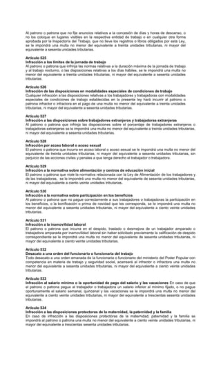 Al patrono o patrona que no fije anuncios relativos a la concesión de días y horas de descanso, o
no los coloque en lugares visibles en la respectiva entidad de trabajo o en cualquier otra forma
aprobada por la Inspectoría del Trabajo, que no lleve los registros o libros obligados por esta Ley,
se le impondrá una multa no menor del equivalente a treinta unidades tributarias, ni mayor del
equivalente a sesenta unidades tributarias.
Artículo 525
Infracción a los límites de la jornada de trabajo
Al patrono o patrona que infrinja las normas relativas a la duración máxima de la jornada de trabajo
y al trabajo nocturno, o las disposiciones relativas a los días hábiles, se le impondrá una multa no
menor del equivalente a treinta unidades tributarias, ni mayor del equivalente a sesenta unidades
tributarias.
Artículo 526
Infracción de las disposiciones en modalidades especiales de condiciones de trabajo
Cualquier infracción a las disposiciones relativas a los trabajadores y trabajadoras con modalidades
especiales de condiciones de trabajo establecidas en la presente ley hará incurrir al patrono o
patrona infractor o infractora en el pago de una multa no menor del equivalente a treinta unidades
tributarias, ni mayor del equivalente a sesenta unidades tributarias.
Artículo 527
Infracción a las disposiciones sobre trabajadores extranjeros y trabajadoras extranjeras
Al patrono o patrona que infrinja las disposiciones sobre el porcentaje de trabajadores extranjeros o
trabajadoras extranjeras se le impondrá una multa no menor del equivalente a treinta unidades tributarias,
ni mayor del equivalente a sesenta unidades tributarias.
Artículo 528
Infracción por acoso laboral o acoso sexual
El patrono o patrona que incurra en acoso laboral o acoso sexual se le impondrá una multa no menor del
equivalente de treinta unidades tributarias, ni mayor del equivalente a sesenta unidades tributarias, sin
perjuicio de las acciones civiles y penales a que tenga derecho el trabajador o trabajadora.
Artículo 529
Infracción a la normativa sobre alimentación y centros de educación inicial
El patrono o patrona que viole la normativa relacionada con la Ley de Alimentación de los trabajadores y
de las trabajadoras, se le impondrá una multa no menor del equivalente de sesenta unidades tributarias,
ni mayor del equivalente a ciento veinte unidades tributarias.
Artículo 530
Infracción a la normativa sobre participación en los beneficios
Al patrono o patrona que no pague correctamente a sus trabajadores o trabajadoras la participación en
los beneficios, o la bonificación o prima de navidad que les corresponda, se le impondrá una multa no
menor del equivalente a sesenta unidades tributarias, ni mayor del equivalente a ciento veinte unidades
tributarias.
Artículo 531
Infracción a la inamovilidad laboral
El patrono o patrona que incurra en el despido, traslado o desmejora de un trabajador amparado o
trabajadora amparada por inamovilidad laboral sin haber solicitado previamente la calificación de despido
correspondiente se le impondrá una multa no menor del equivalente de sesenta unidades tributarias, ni
mayor del equivalente a ciento veinte unidades tributarias.
Artículo 532
Desacato a una orden del funcionario o funcionaria del trabajo
Todo desacato a una orden emanada de la funcionaria o funcionario del ministerio del Poder Popular con
competencia en materia de trabajo y seguridad social, acarreará al infractor o infractora una multa no
menor del equivalente a sesenta unidades tributarias, ni mayor del equivalente a ciento veinte unidades
tributarias.
Artículo 533
Infracción al salario mínimo o la oportunidad de pago del salario y las vacaciones En caso de que
el patrono o patrona pague al trabajador o trabajadora un salario inferior al mínimo fijado, o no pague
oportunamente el salario semanal, quincenal y las vacaciones se le impondrá una multa no menor del
equivalente a ciento veinte unidades tributarias, ni mayor del equivalente a trescientas sesenta unidades
tributarias.
Artículo 534
Infracción a las disposiciones protectoras de la maternidad, la paternidad y la familia
En caso de infracción a las disposiciones protectoras de la maternidad, paternidad y la familia se
impondrá al patrono o patrona una multa no menor del equivalente a ciento veinte unidades tributarias, ni
mayor del equivalente a trescientas sesenta unidades tributarias.
 