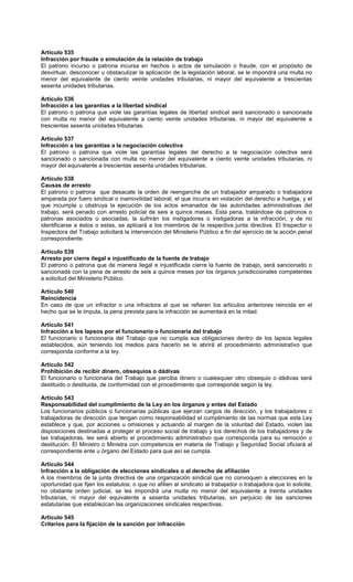 Artículo 535
Infracción por fraude o simulación de la relación de trabajo
El patrono incurso o patrona incursa en hechos o actos de simulación o fraude, con el propósito de
desvirtuar, desconocer u obstaculizar la aplicación de la legislación laboral, se le impondrá una multa no
menor del equivalente de ciento veinte unidades tributarias, ni mayor del equivalente a trescientas
sesenta unidades tributarias.
Artículo 536
Infracción a las garantías a la libertad sindical
El patrono o patrona que viole las garantías legales de libertad sindical será sancionado o sancionada
con multa no menor del equivalente a ciento veinte unidades tributarias, ni mayor del equivalente a
trescientas sesenta unidades tributarias.
Artículo 537
Infracción a las garantías a la negociación colectiva
El patrono o patrona que viole las garantías legales del derecho a la negociación colectiva será
sancionado o sancionada con multa no menor del equivalente a ciento veinte unidades tributarias, ni
mayor del equivalente a trescientas sesenta unidades tributarias.
Artículo 538
Causas de arresto
El patrono o patrona que desacate la orden de reenganche de un trabajador amparado o trabajadora
amparada por fuero sindical o inamovilidad laboral; el que incurra en violación del derecho a huelga, y el
que incumpla u obstruya la ejecución de los actos emanados de las autoridades administrativas del
trabajo, será penado con arresto policial de seis a quince meses. Esta pena, tratándose de patronos o
patronas asociados o asociadas, la sufrirán los instigadores o instigadoras a la infracción, y de no
identificarse a éstos o estas, se aplicará a los miembros de la respectiva junta directiva. El Inspector o
Inspectora del Trabajo solicitará la intervención del Ministerio Público a fin del ejercicio de la acción penal
correspondiente.
Artículo 539
Arresto por cierre ilegal e injustificado de la fuente de trabajo
El patrono o patrona que de manera ilegal e injustificada cierre la fuente de trabajo, será sancionado o
sancionada con la pena de arresto de seis a quince meses por los órganos jurisdiccionales competentes
a solicitud del Ministerio Público.
Artículo 540
Reincidencia
En caso de que un infractor o una infractora al que se refieren los artículos anteriores reincida en el
hecho que se le imputa, la pena prevista para la infracción se aumentará en la mitad.
Artículo 541
Infracción a los lapsos por el funcionario o funcionaria del trabajo
El funcionario o funcionaria del Trabajo que no cumpla sus obligaciones dentro de los lapsos legales
establecidos, aún teniendo los medios para hacerlo se le abrirá el procedimiento administrativo que
corresponda conforme a la ley.
Artículo 542
Prohibición de recibir dinero, obsequios o dádivas
El funcionario o funcionaria del Trabajo que perciba dinero o cualesquier otro obsequio o dádivas será
destituido o destituida, de conformidad con el procedimiento que corresponde según la ley.
Artículo 543
Responsabilidad del cumplimiento de la Ley en los órganos y entes del Estado
Los funcionarios públicos o funcionarias públicas que ejerzan cargos de dirección, y los trabajadores o
trabajadoras de dirección que tengan como responsabilidad el cumplimiento de las normas que esta Ley
establece y que, por acciones u omisiones y actuando al margen de la voluntad del Estado, violen las
disposiciones destinadas a proteger el proceso social de trabajo y los derechos de los trabajadores y de
las trabajadoras, les será abierto el procedimiento administrativo que corresponda para su remoción o
destitución. El Ministro o Ministra con competencia en materia de Trabajo y Seguridad Social oficiará al
correspondiente ente u órgano del Estado para que así se cumpla.
Artículo 544
Infracción a la obligación de elecciones sindicales o al derecho de afiliación
A los miembros de la junta directiva de una organización sindical que no convoquen a elecciones en la
oportunidad que fijen los estatutos; o que no afilien al sindicato al trabajador o trabajadora que lo solicite,
no obstante orden judicial, se les impondrá una multa no menor del equivalente a treinta unidades
tributarias, ni mayor del equivalente a sesenta unidades tributarias, sin perjuicio de las sanciones
estatutarias que establezcan las organizaciones sindicales respectivas.
Artículo 545
Criterios para la fijación de la sanción por infracción
 