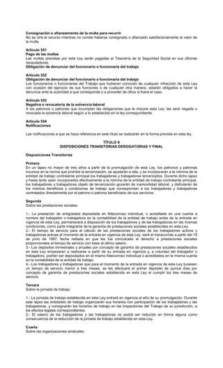 Consignación o afianzamiento de la multa para recurrir
No se oirá el recurso mientras no conste haberse consignado o afianzado satisfactoriamente el valor de
la multa.
Artículo 551
Pago de las multas
Las multas previstas por esta Ley serán pagadas al Tesorería de la Seguridad Social en sus oficinas
recaudadoras.
Obligación de denunciar del funcionario o funcionaria del trabajo
Artículo 552
Obligación de denunciar del funcionario o funcionaria del trabajo
Los funcionarios o funcionarias del Trabajo que hubieren conocido de cualquier infracción de esta Ley
con ocasión del ejercicio de sus funciones o de cualquier otra manera, estarán obligados a hacer la
denuncia ante la autoridad a que corresponda o a proceder de oficio si fuere el caso.
Artículo 553
Negativa o revocatoria de la solvencia laboral
A los patronos o patronas que incumplan las obligaciones que le impone esta Ley, les será negada o
revocada la solvencia laboral según a lo establecido en la ley correspondiente.
Artículo 554
Notificaciones
Las notificaciones a que se hace referencia en este título se realizarán en la forma prevista en esta ley.
TÍTULO X
DISPOSICIONES TRANSITORIAS DEROGATORIAS Y FINAL
Disposiciones Transitorias
Primera
En un lapso no mayor de tres años a partir de la promulgación de esta Ley, los patronos y patronas
incursos en la norma que prohíbe la tercerización, se ajustarán a ella, y se incorporarán a la nómina de la
entidad de trabajo contratante principal los trabajadores y trabajadoras tercerizados. Durante dicho lapso
y hasta tanto sean incorporados efectivamente a la nómina de la entidad de trabajo contratante principal,
los trabajadores y trabajadoras objeto de tercerización gozarán de inamovilidad laboral, y disfrutarán de
los mismos beneficios y condiciones de trabajo que correspondan a los trabajadores y trabajadoras
contratados directamente por el patrono o patrona beneficiario de sus servicios.
Segunda
Sobre las prestaciones sociales:
1.- La prestación de antigüedad depositada en fideicomiso individual, o acreditada en una cuenta a
nombre del trabajador o trabajadora en la contabilidad de la entidad de trabajo antes de la entrada en
vigencia de esta Ley, permanecerá a disposición de los trabajadores y de las trabajadoras en las mismas
condiciones, como parte integrante de la garantía de prestaciones sociales establecidas en esta Ley.
2.- El tiempo de servicio para el cálculo de las prestaciones sociales de los trabajadores activos y
trabajadoras activas al momento de la entrada en vigencia de esta Ley, será el transcurrido a partir del 19
de junio de 1997, fecha nefasta en que les fue conculcado el derecho a prestaciones sociales
proporcionales al tiempo de servicio con base al último salario.
3.- Los depósitos trimestrales y anuales por concepto de garantía de prestaciones sociales establecidos
en esta Ley empezaran a realizarse a partir de su entrada en vigencia y, a voluntad del trabajador o
trabajadora, podrán ser depositados en el mismo fideicomiso individual o acreditados en la misma cuenta
en la contabilidad de la entidad de trabajo.
4.- Los trabajadores y trabajadoras que para el momento de la entrada en vigencia de esta Ley tuviesen
un tiempo de servicio menor a tres meses, se les efectuará el primer depósito de quince días por
concepto de garantía de prestaciones sociales establecida en esta Ley al cumplir los tres meses de
servicio.
Tercera
Sobre la jornada de trabajo:
1.- La jornada de trabajo establecida en esta Ley entrará en vigencia al año de su promulgación. Durante
este lapso las entidades de trabajo organizarán sus horarios con participación de los trabajadores y las
trabajadoras, y consignarán los horarios de trabajo en las Inspectorías del Trabajo de su jurisdicción, a
los efectos legales correspondientes.
2.- El salario de los trabajadores y las trabajadoras no podrá ser reducido en forma alguna como
consecuencia de la reducción de la jornada de trabajo establecida en esta Ley.
Cuarta
Sobre las organizaciones sindicales:
 