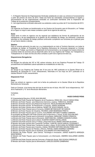 1.- El Registro Nacional de Organizaciones Sindicales establecido en esta Ley entrará en funcionamiento
a partir del primero de enero de 2013. Hasta esa fecha las actividades correspondientes al registro y
documentación de las organizaciones sindicales se continuarán tramitando ante la Inspectoría del
Trabajo de la jurisdicción correspondiente.
2.- Las organizaciones sindicales adecuarán sus estatutos a esta Ley antes del 31 de diciembre del 2013.
Quinta
Las Agencias de Empleo se transformarán en los Centros de Encuentro para la Educación y el Trabajo
en un lapso no mayor a seis meses contados a partir de la vigencia de esta Ley.
Sexta
Hasta tanto no entre en vigencia una ley especial que establezca las formas de participación de los
trabajadores y de las trabajadoras en la gestión de las entidades de trabajo, los directores y directoras
laborales en las entidades de trabajo públicas continuarán cumpliendo sus funciones por el periodo para
el cual fueron electos o electas.
Séptima
Para la correcta aplicación de esta Ley y su implementación en todo el Territorio Nacional y en todas la
entidades de trabajo, el Presidente de la República Bolivariana de Venezuela designará un Consejo
Superior del Trabajo, que tendrá un Reglamento de funcionamiento y se encargará de manera directa de
coordinar todas las acciones para el desarrollo pleno de la Ley Orgánica del Trabajo, los Trabajadores y
Trabajadoras en un lapso de tres (03) años contados a partir de la vigencia de esta Ley.
Disposiciones Derogatorias
Primera
Se derogan los artículos del 187 al 192, ambos inclusive, de la Ley Orgánica Procesal del Trabajo. El
procedimiento de Estabilidad Laboral aplicable es el establecido en esta Ley.
Segunda
Se deroga la Ley Orgánica del Trabajo del 19 de junio de 1997 publicada en la Gaceta Oficial de la
República de Venezuela N° 5.152, extraordinaria, reformada el 6 de mayo de 2011 publicada en la
Gaceta Oficial N° 6.024, extraordinaria.
Disposición Final
Única
Esta Ley entrará en vigencia a partir de la fecha de publicación en la Gaceta Oficial de la República
Bolivariana de Venezuela.
Dado en Caracas, a los treinta días del mes de abril de dos mil doce. Año 202° de la Independencia, 153°
de la Federación y 13° de la Revolución Bolivariana.
Cúmplase,
(L.S.)
HUGO CHÁVEZ FRÍAS
El Vicepresidente Ejecutivo, ELÍAS JAUA MILANO
La Ministra del Poder Popular del Despacho de la Presidencia, ÉRIKA DEL VALLE FARÍAS PEÑA
El Ministro del Poder Popular para Relaciones Interiores y Justicia, TARECK EL AISSAMI
El Ministro del Poder Popular para Relaciones Exteriores, NICOLÁS MADURO MOROS
El Ministro del Poder Popular de Planificación y Finanzas, JORGE GIORDANI
El Ministro del Poder Popular para la Defensa, HENRY DE JESUS RANGEL SILVA
La Ministra del Poder Popular para el Comercio, EDMEE BETANCOURT DE GARCÍA
El Ministro del Poder Popular de Industrias, RICARDO JOSÉ MENÉNDEZ PRIETO
El Ministro del Poder Popular para el Turismo, ALEJANDRO ANTONIO FLEMING CABRERA
El encargado del Ministerio del Poder Popular para la Agricultura y Tierras, ELÍAS JAUA MILANO
La Ministra del Poder Popular para la Educación Universitaria, MARLENE YADIRA CÓRDOVA
La Ministra del Poder Popular para la Educación, MARYANN DEL CARMEN HANSON FLORES
La Ministra del Poder Popular para la Salud, EUGENIA SADER CASTELLANOS
La Ministra del Poder Popular para el Trabajo y Seguridad Social, MARÍA CRISTINA IGLESIAS
El Ministro del Poder Popular para Transporte Terrestre, JUAN DE JESÚS GARCÍA TOUSSAINTT
La Ministra del Poder Popular para Transporte Acuático y Aéreo, ELSA ILIANA GUTIÉRREZ GRAFFE
El Ministro del Poder Popular para Vivienda y Hábitat, RICARDO ANTONIO MOLINA PEÑALOZA
El Ministro del Poder Popular de Petróleo y Minería, RAFAEL DARÍO RAMÍREZ CARREÑO
El Ministro del Poder Popular para el Ambiente, ALEJANDRO HÍTCHER MARVALDI
El Ministro del Poder Popular para Ciencia, Tecnología e Innovación, JORGE ALBERTO ARREAZA
MONTSERRAT
El Ministro del Poder Popular para la Comunicación y la Información, ANDRÉS GUILLERMO IZARRA
GARCÍA
La Ministra del Poder Popular para las Comunas y Protección Social, ISIS OCHOA CAÑIZÁLEZ
El Ministro del Poder Popular para la Alimentación, CARLOS OSORIO ZAMBRANO
 