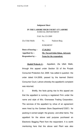 FAO No.133-09 1 
Judgment Sheet 
IN THE LAHORE HIGH COURT AT LAHORE 
JUDICIAL DEPARTMENT 
FAO. No.133-2009 
Zia Ullah Malik Vs. Nadeem Baig 
JUDGMENT 
Dates of hearing: - 17.10.2012 
Appellant by: - Mr. Naveed Zafar Khan, Advocate 
Respondent by: - Nemo for the respondent. 
Shahid Waheed, J:- Appellant, Zia Ullah Malik, through this appeal under Section 33 of the Punjab Consumer Protection Act, 2005 has called in question the order dated 6.4.2009, passed by the learned District Consumer Court, Lahore whereby the appellant's complaint was returned. 
2. Briefly, the facts giving rise to this appeal are that the appellant is running a registered Firm under the name and style of M/s. Oversease Trading Corporation. The services of the appellant by virtue of an agreement were hired by the Canteen Store Department(“CSD”) for packing in correct weight the grocery and other items. The appellant for the above said purpose purchased an Electronic Bagging Plant from the respondent. It is worth mentioning here that the above said Plant was also  