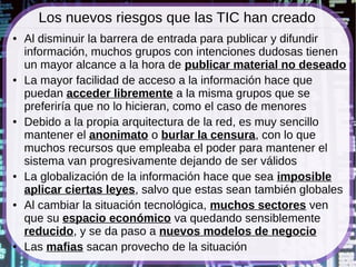 Los nuevos riesgos que las TIC han creado
●   Al disminuir la barrera de entrada para publicar y difundir
    información, muchos grupos con intenciones dudosas tienen
    un mayor alcance a la hora de publicar material no deseado
●   La mayor facilidad de acceso a la información hace que
    puedan acceder libremente a la misma grupos que se
    preferiría que no lo hicieran, como el caso de menores
●   Debido a la propia arquitectura de la red, es muy sencillo
    mantener el anonimato o burlar la censura, con lo que
    muchos recursos que empleaba el poder para mantener el
    sistema van progresivamente dejando de ser válidos
●   La globalización de la información hace que sea imposible
    aplicar ciertas leyes, salvo que estas sean también globales
●   Al cambiar la situación tecnológica, muchos sectores ven
    que su espacio económico va quedando sensiblemente
    reducido, y se da paso a nuevos modelos de negocio
●   Las mafias sacan provecho de la situación
 