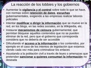 La reacción de los lobbies y los gobiernos
●   Aumentar la vigilancia y el control sobre todo lo que se hace,
    con normas sobre retención de datos, escuchas
    gubernamentales, exigiendo a las empresas realizar labores
    policiales
●   Intentar modificar o dirigir la información que se mueve en la
    red, en los blogs, en las redes sociales, en la Wikipedia, etc.
●   Instaurar mecanismos de censura gubernamental, que
    permitan bloquear aquellos contenidos que no se pueden
    eliminar de la red, pero que el gobierno que corresponda
    considera que no debería de ser accesible
●   Dificultando el acceso a la información o los contenidos, por
    ejemplo en el caso de los intentos de legislación que estamos
    viendo cada vez más para criminalizar los enlaces
●   Asustando a la población civil a través de leyes o amenazas que
    pretendan sancionar a quienes consuman la información no
    deseada
 
