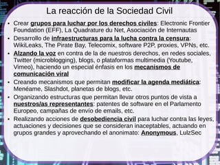 La reacción de la Sociedad Civil
●   Crear grupos para luchar por los derechos civiles: Electronic Frontier
    Foundation (EFF), La Quadrature du Net, Asociación de Internautas
●   Desarrollo de infraestructuras para la lucha contra la censura:
    WikiLeaks, The Pirate Bay, Telecomix, software P2P, proxies, VPNs, etc.
●   Alzando la voz en contra de la de nuestros derechos, en redes sociales,
    Twitter (microblogging), blogs, o plataformas multimedia (Youtube,
    Vimeo), haciendo un especial énfasis en los mecanismos de
    comunicación viral
●   Creando mecanismos que permitan modificar la agenda mediática:
    Menéame, Slashdot, planetas de blogs, etc.
●   Organizando estructuras que permitan llevar otros puntos de vista a
    nuestros/as representantes: patentes de software en el Parlamento
    Europeo, campañas de envío de emails, etc.
●   Realizando acciones de desobediencia civil para luchar contra las leyes,
    actuaciones y decisiones que se consideran inaceptables, actuando en
    grupos grandes y aprovechando el anonimato: Anonymous, LulzSec
 
