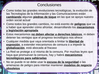 Conclusiones
●   Como todas las grandes revoluciones tecnológicas, la evolución de
    las Tecnologías de la Información y las Comunicaciones están
    cambiando algunas piedras de toque en las que se apoya nuestro
    orden social actual
●   Como todos los grandes cambios, no está exento de peligros que va
    a haber que aprender cómo afrontar, desarrollando los mecanismos
    y legislación apropiada
●   Estos mecanismos no deben afectar a derechos básicos, ni deben
    detener las ventajas que el progreso tecnológico nos ofrece
●   Cualquier medida que vaya orientada a limitar la libertad de
    expresión, a extender mecanismos de censura o a impedir la
    globalización, está abocada al fracaso
●   La Red se protege a sí misma de la censura. Por muchas leyes que
    haya que promuevan la censura, hay y habrá mecanismos
    tecnológicos para saltárselas
●   No se puede ni se debe usar la excusa de la seguridad o las
    amenazas de peligro para intentar mantener modelos de negocio
    obsoletos
 
