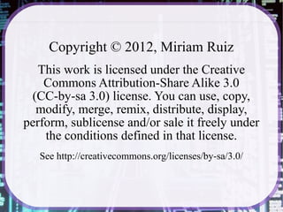 Copyright © 2012, Miriam Ruiz
   This work is licensed under the Creative
    Commons Attribution-Share Alike 3.0
 (CC-by-sa 3.0) license. You can use, copy,
  modify, merge, remix, distribute, display,
perform, sublicense and/or sale it freely under
    the conditions defined in that license.
   See http://creativecommons.org/licenses/by-sa/3.0/
 