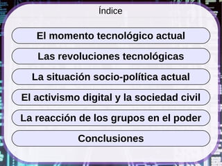 Índice

   El momento tecnológico actual

   Las revoluciones tecnológicas

  La situación socio-política actual

El activismo digital y la sociedad civil

La reacción de los grupos en el poder

            Conclusiones
 
