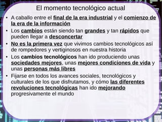 El momento tecnológico actual
●   A caballo entre el final de la era industrial y el comienzo de
    la era de la información
●   Los cambios están siendo tan grandes y tan rápidos que
    pueden llegar a desconcertar
●   No es la primera vez que vivimos cambios tecnológicos así
    de rompedores y vertiginosos en nuestra historia
●   Los cambios tecnológicos han ido produciendo unas
    sociedades mejores, unas mejores condiciones de vida y
    unas personas más libres
●   Fijarse en todos los avances sociales, tecnológicos y
    culturales de los que disfrutamos, y cómo las diferentes
    revoluciones tecnológicas han ido mejorando
    progresivamente el mundo
 