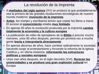 La revolución de la Imprenta
●   A mediados del siglo quince (XV) se produce la que probablemente
    sea la primera de las grandes revoluciones tecnológicas de nuestro
    mundo moderno: invención de la imprenta
●   Antes, los monjes y escribanos tenían que copiar los libros a mano.
    El acceso al conocimiento estaba muy limitado
●   En apenas 50 años la revolución producida por la imprenta cambia
    totalmente la economía y la cultura europea
●   La publicación de miles de ejemplares de la Biblia a precios mucho
    menores, unos 60 años después, permite por primera vez a mucha
    gente leerla e interpretarla directamente
●   En apenas decenas de años, hace cambiar radicalmente la sociedad,
    haciendo surgir al protestantismo y forzando la reforma de la Iglesia
    Católica y, en última instancia, reformando las estructuras
    políticas y sociales europeas
●   Unos cien años después, en el siglo dieciséis (XVI), florecen las
    universidades y se produce una gran explosión cultural en
    Europa
 