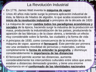 La Revolución Industrial
●   En 1776, James Watt inventa la máquina de vapor
●   Unos 40 años más tarde surge la primera aplicación industrial de
    ésta, la fábrica de hilados de algodón, lo que acaba ocasionando el
    inicio de la revolución industrial a principios de la década de 1820
●   La máquina de vapor cambia todos los paradigmas económicos y
    sociales de la época, haciendo surgir la industria de la producción en
    masa, produciendo la industrialización de los países, produciendo la
    aparición de las fábricas y de la clase obrera, y teniendo un efecto
    muy considerable sobre la familia, las ciudades y la forma de vida
●   A principios de 1930, como consecuencia de la invención de la
    máquina de vapor, aparece el ferrocarril. Éste permite por primera
    vez una verdadera movilidad de personas y materiales, cambia
    completamente la forma de entender la geografía, y disminuye
    considerablemente la importancia de las distancias
●   El ferrocarril permite acortar las distancias, aumenta
    considerablemente los intercambios culturales entre sitios que antes
    estaban a distancias demasiado grandes, y tiene una enorme
    importancia en el conformado de las identidades nacionales
 