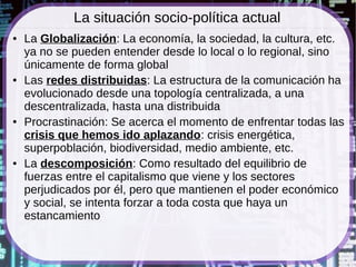 La situación socio-política actual
●   La Globalización: La economía, la sociedad, la cultura, etc.
    ya no se pueden entender desde lo local o lo regional, sino
    únicamente de forma global
●   Las redes distribuidas: La estructura de la comunicación ha
    evolucionado desde una topología centralizada, a una
    descentralizada, hasta una distribuida
●   Procrastinación: Se acerca el momento de enfrentar todas las
    crisis que hemos ido aplazando: crisis energética,
    superpoblación, biodiversidad, medio ambiente, etc.
●   La descomposición: Como resultado del equilibrio de
    fuerzas entre el capitalismo que viene y los sectores
    perjudicados por él, pero que mantienen el poder económico
    y social, se intenta forzar a toda costa que haya un
    estancamiento
 