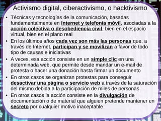 Activismo digital, ciberactivismo, o hacktivismo
●   Técnicas y tecnologías de la comunicación, basadas
    fundamentalmente en Internet y telefonía móvil, asociadas a la
    acción colectiva o desobediencia civil, bien en el espacio
    virtual, bien en el plano real
●   En los últimos años cada vez son más las personas que, a
    través de Internet, participan y se movilizan a favor de todo
    tipo de causas e iniciativas
●   A veces, esa acción consiste en un simple clic en una
    determinada web, que permite desde mandar un e-mail de
    protesta o hacer una donación hasta firmar un documento
●   En otros casos se organizan protestas para conseguir
    desactivar una página o servicio web a través de la saturación
    del mismo debida a la participación de miles de personas
●   En otros casos la acción consiste en la divulgación de
    documentación o de material que alguien pretende mantener en
    secreto por cualquier motivo inaceptable
 