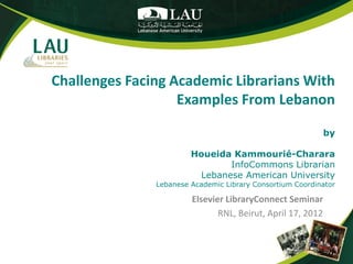 Challenges Facing Academic Librarians With
                   Examples From Lebanon

                                                             by

                        Houeida Kammourié-Charara
                               InfoCommons Librarian
                         Lebanese American University
               Lebanese Academic Library Consortium Coordinator

                        Elsevier LibraryConnect Seminar
                               RNL, Beirut, April 17, 2012
 