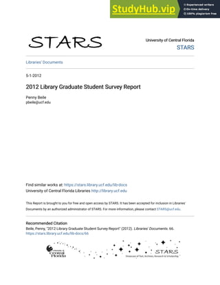University of Central Florida
University of Central Florida
STARS
STARS
Libraries' Documents
5-1-2012
2012 Library Graduate Student Survey Report
2012 Library Graduate Student Survey Report
Penny Beile
pbeile@ucf.edu
Find similar works at: https://stars.library.ucf.edu/lib-docs
University of Central Florida Libraries http://library.ucf.edu
This Report is brought to you for free and open access by STARS. It has been accepted for inclusion in Libraries'
Documents by an authorized administrator of STARS. For more information, please contact STARS@ucf.edu.
Recommended Citation
Recommended Citation
Beile, Penny, "2012 Library Graduate Student Survey Report" (2012). Libraries' Documents. 66.
https://stars.library.ucf.edu/lib-docs/66
 