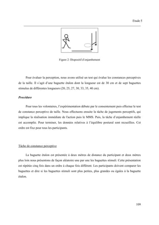 Etude 5
___________________________________________________________________________
109
Figure 2: Dispositif d’enjambement
Pour évaluer la perception, nous avons utilisé un test qui évalue les constances perceptives
de la taille. Il s’agit d’une baguette étalon dont la longueur est de 30 cm et de sept baguettes
stimulus de différentes longueurs (20, 25, 27, 30, 33, 35, 40 cm).
Procédure
Pour tous les volontaires, l’expérimentation débute par le consentement puis effectue le test
de constance perceptive de taille. Nous effectuons ensuite la tâche de jugements perceptifs, qui
implique la réalisation immédiate de l'action puis le MMS. Puis, la tâche d’enjambement réelle
est accomplie. Pour terminer, les données relatives à l’équilibre postural sont recueillies. Cet
ordre est fixe pour tous les participants.
Tâche de constance perceptive
La baguette étalon est présentée à deux mètres de distance du participant et deux mètres
plus loin nous présentons de façon aléatoire une par une les baguettes stimuli. Cette présentation
est répétée cinq fois dans un ordre à chaque fois différent. Les participants doivent comparer les
baguettes et dire si les baguettes stimuli sont plus petites, plus grandes ou égales à la baguette
étalon.
 