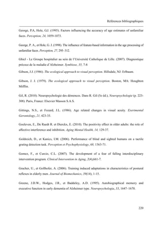 Références bibliographiques
______________________________________________________________________________
220
George, P.A, Hole, G.J. (1995). Factors influencing the accuracy of age estimates of unfamiliar
faces. Perception, 24, 1059-1073.
George, P. A., et Hole, G. J. (1998). The influence of feature-based information in the age processing of
unfamiliar faces. Perception, 27, 295–312.
Ghicl - Le Groupe hospitalier au sein de l’Université Catholique de Lille. (2007). Diagnostique
précoce de la maladie d’Alzheimer. Symbiose, 35, 7-8
Gibson, J.J. (1986). The ecological approach to visual perception. Hillsdale, NJ: Erlbaum.
Gibson, J. J. (1979). The ecological approach to visual perception. Boston, MA: Houghton
Mifflin.
Gil, R. (2010). Neuropsychologie des démences. Dans R. Gil (5e éd.), Neuropsychologie (p. 223-
308). Paris, France: Elsevier Masson S.A.S.
Gittings, N.S., et Fozard, J.L. (1986). Age related changes in visual acuity. Exerimental
Gerontology, 21, 423-33.
Goeleven, E., De Raedt R. et Dierckx, E. (2010). The positivity effect in older adults: the role of
affective interference and inhibition. Aging Mental Health, 14, 129-37.
Goldreich, D., et Kanics, I.M. (2006). Performance of blind and sighted humans on a tactile
grating detection task. Perception et Psychophysiology, 68, 1363-71.
Gomez, F., et Curcio, C.L. (2007). The development of a fear of falling interdisciplinary
intervention program. Clinical Intervention in Aging, 2(4),661-7.
Gracher, U., et Gollhofer, A. (2006). Training induced adaptations in characteristics of postural
reflexes in elderly men. Journal of Biomechanics, 39(14), 1-15.
Greene, J.D.W., Hodges, J.R., et Baddeley, A.D. (1995). Autobiographical memory and
executive function in early dementia of Alzheimer type. Neuropsychologia, 33, 1647–1670.
 