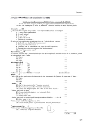 Annexes
______________________________________________________________________________
250
Annexe7:MiniMentalStateExamination(MMSE)
Mini Mental State Examination ou MMSE (Version consensuelle du GRECO)
Je vais vous poser quelques questions pour apprécier comment fonctionne votre mémoire.
Les unes sont très simples, les autres un peu moins. Vous devez répondre du mieux que vous pouvez.
Orientation ___ / 10
Quelle est la date complète d’aujourd’hui ? Si la réponse est incorrecte ou incomplète :
1. En quelle année sommes-nous ? ___
2. En quelle saison ? ___
3. En quel mois ? ___
4. Quel jour du mois ? ___
5. Quel jour de la semaine ? ___
Je vais vous poser maintenant quelques questions sur l’endroit où nous trouvons.
6. Quel est le nom de l’hôpital où nous sommes ? ___
7. Dans quelle ville se trouve-t-il ? ___
8. Quel est le nom du département dans lequel est située cette ville ? ___
9. Dans quelle province ou région est situé ce département ? ___
10. A quel étage sommes-nous ? ___
Apprentissage ___ / 3
Je vais vous dire trois mots ; je vous voudrais que vous me les répétiez et que vous essayiez de les retenir car je vous
les redemanderai tout à l’heure.
11. Cigare ___
12. Fleur ___
13. Porte ___
Attention et calcul ___ / 5
14. 100 – 7 (93) ___
15. 93 – 7 (86) ___
16. 86 – 7 (79) ___
17. 79 – 7 (72) ___
18. 72 – 7 (65) ___
Voulez-vous épeler le mot MONDE à l’envers ? (pas de cotation)
Rappel ___ / 3
Pouvez-vous me dire quels étaient les 3 mots que je vous ai demandés de répéter et de retenir tout à l’heure ?
11. Cigare ___
12. Fleur ___
13. Porte ___
Langage ___ / 8
22. Quel est le nom de cet objet ? (montrer un crayon) ___
23. Quel est le nom de cet objet ? (montrer une montre) ___
24. Ecoutez bien et répétez après moi: « Pas de mais, de si, ni de et » ___
Présenter une feuille de papier :
25. Prenez cette feuille de papier avec votre main droite ___
26. Pliez-la en deux ___
27. Et jetez-la par terre ___
Présenter une feuille sur laquelle est écrit en gros caractère: FERMEZ LES YEUX
28. Faites ce qui est écrit ___
Tendre au sujet une feuille de papier et un stylo
29. Ecrivez-moi une phrase, ce que vous voulez, mais une phrase entière ___
Praxies constructives ___ / 1
Tendre au sujet une feuille de papier et lui demander:
30. « Voulez-vous recopier ce dessin ? » ___
TOTAL: ____/30
 