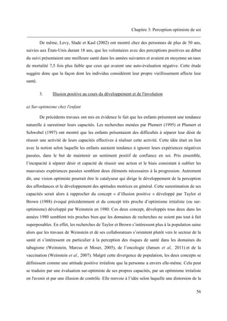 Chapitre 3: Perception optimiste de soi
______________________________________________________________________________
56
De même, Levy, Slade et Kasl (2002) ont montré chez des personnes de plus de 50 ans,
suivies aux États-Unis durant 18 ans, que les volontaires avec des perceptions positives au début
du suivi présentaient une meilleure santé dans les années suivantes et avaient en moyenne un taux
de mortalité 7,5 fois plus faible que ceux qui avaient une auto-évaluation négative. Cette étude
suggère donc que la façon dont les individus considèrent leur propre vieillissement affecte leur
santé.
3. Illusion positive au cours du développement et de l'involution
a) Sur-optimisme chez l'enfant
De précédents travaux ont mis en évidence le fait que les enfants présentent une tendance
naturelle à surestimer leurs capacités. Les recherches menées par Plumert (1995) et Plumert et
Schwebel (1997) ont montré que les enfants présentaient des difficultés à séparer leur désir de
réussir une activité de leurs capacités effectives à réaliser cette activité. Cette idée était en lien
avec la notion selon laquelle les enfants auraient tendance à ignorer leurs expériences négatives
passées, dans le but de maintenir un sentiment positif de confiance en soi. Pris ensemble,
l’incapacité à séparer désir et capacité de réussir une action et le biais consistant à oublier les
mauvaises expériences passées semblent deux éléments nécessaires à la progression. Autrement
dit, une vision optimiste pourrait être le catalyseur qui dirige le développement de la perception
des affordances et le développement des aptitudes motrices en général. Cette surestimation de ses
capacités serait alors à rapprocher du concept « d’illusion positive » développé par Taylor et
Brown (1988) évoqué précédemment et du concept très proche d’optimisme irréaliste (ou sur-
optimisme) développé par Weinstein en 1980. Ces deux concept, développés tous deux dans les
années 1980 semblent très proches bien que les domaines de recherches ne soient pas tout à fait
superposables. En effet, les recherches de Taylor et Brown s’intéressent plus à la population saine
alors que les travaux de Weinstein et de ses collaborateurs s’orientent plutôt vers le secteur de la
santé et s’intéressent en particulier à la perception des risques de santé dans les domaines du
tabagisme (Weinstein, Marcus et Moser, 2005), de l’oncologie (Jansen et al,. 2011) et de la
vaccination (Weinstein et al., 2007). Malgré cette divergence de population, les deux concepts se
définissent comme une attitude positive irréaliste que la personne a envers elle-même. Cela peut
se traduire par une évaluation sur-optimiste de ses propres capacités, par un optimisme irréaliste
en l'avenir et par une illusion de contrôle. Elle renvoie à l’idée selon laquelle une distorsion de la
 