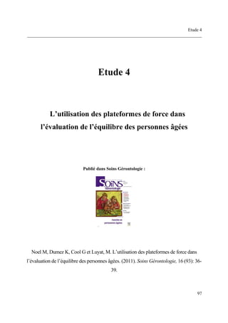 Etude 4
______________________________________________________________________________
97
Etude 4
L’utilisation des plateformes de force dans
l’évaluation de l’équilibre des personnes âgées
Publié dans Soins Gérontologie :
Noel M, Dumez K, Cool G et Luyat, M. L’utilisation des plateformes de force dans
l’évaluation de l’équilibre des personnes âgées. (2011). Soins Gérontologie, 16 (93): 36-
39.
 