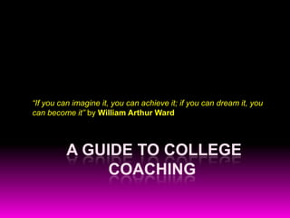 “If you can imagine it, you can achieve it; if you can dream it, you
can become it” by William Arthur Ward



          A GUIDE TO COLLEGE
               COACHING
 