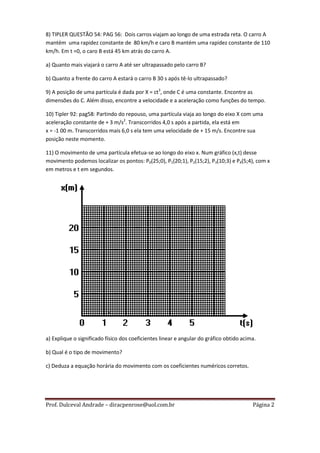 8) TIPLER QUESTÃO 54: PAG 56: Dois carros viajam ao longo de uma estrada reta. O carro A
mantém uma rapidez constante de 80 km/h e caro B mantém uma rapidez constante de 110
km/h. Em t =0, o caro B está 45 km atrás do carro A.

a) Quanto mais viajará o carro A até ser ultrapassado pelo carro B?

b) Quanto a frente do carro A estará o carro B 30 s após tê-lo ultrapassado?

9) A posição de uma partícula é dada por X = ct3, onde C é uma constante. Encontre as
dimensões do C. Além disso, encontre a velocidade e a aceleração como funções do tempo.

10) Tipler 92: pag58: Partindo do repouso, uma partícula viaja ao longo do eixo X com uma
aceleração constante de + 3 m/s2. Transcorridos 4,0 s após a partida, ela está em
x = -1 00 m. Transcorridos mais 6,0 s ela tem uma velocidade de + 15 m/s. Encontre sua
posição neste momento.

11) O movimento de uma partícula efetua-se ao longo do eixo x. Num gráfico (x,t) desse
movimento podemos localizar os pontos: P0(25;0), P1(20;1), P2(15;2), P3(10;3) e P4(5;4), com x
em metros e t em segundos.




a) Explique o significado físico dos coeficientes linear e angular do gráfico obtido acima.

b) Qual é o tipo de movimento?

c) Deduza a equação horária do movimento com os coeficientes numéricos corretos.




Prof. Dulceval Andrade – diracpenrose@uol.com.br                                         Página 2
 