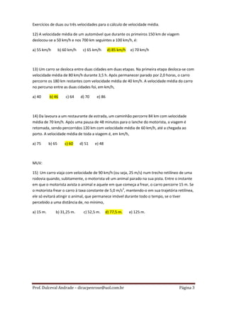 Exercícios de duas ou três velocidades para o cálculo de velocidade média.

12) A velocidade média de um automóvel que durante os primeiros 150 km de viagem
deslocou-se a 50 km/h e nos 700 km seguintes a 100 km/h, é:

a) 55 km/h         b) 60 km/h    c) 65 km/h      d) 85 km/h   e) 70 km/h



13) Um carro se desloca entre duas cidades em duas etapas. Na primeira etapa desloca-se com
velocidade média de 80 km/h durante 3,5 h. Após permanecer parado por 2,0 horas, o carro
percorre os 180 km restantes com velocidade média de 40 km/h. A velocidade média do carro
no percurso entre as duas cidades foi, em km/h,

a) 40      b) 46       c) 64    d) 70    e) 86



14) Da lavoura a um restaurante de estrada, um caminhão percorre 84 km com velocidade
média de 70 km/h. Após uma pausa de 48 minutos para o lanche do motorista, a viagem é
retomada, sendo percorridos 120 km com velocidade média de 60 km/h, até a chegada ao
porto. A velocidade média de toda a viagem é, em km/h,

a) 75      b) 65      c) 60     d) 51   e) 48



MUV:

15) Um carro viaja com velocidade de 90 km/h (ou seja, 25 m/s) num trecho retilíneo de uma
rodovia quando, subitamente, o motorista vê um animal parado na sua pista. Entre o instante
em que o motorista avista o animal e aquele em que começa a frear, o carro percorre 15 m. Se
o motorista frear o carro à taxa constante de 5,0 m/s2, mantendo-o em sua trajetória retilínea,
ele só evitará atingir o animal, que permanece imóvel durante todo o tempo, se o tiver
percebido a uma distância de, no mínimo,

a) 15 m.       b) 31,25 m.        c) 52,5 m.    d) 77,5 m.    e) 125 m.




Prof. Dulceval Andrade – diracpenrose@uol.com.br                                      Página 3
 