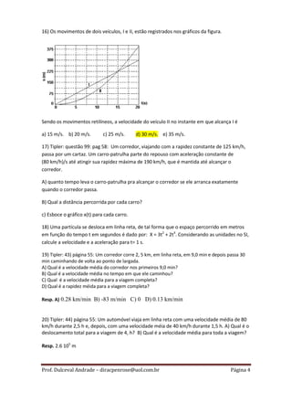16) Os movimentos de dois veículos, I e II, estão registrados nos gráficos da figura.




Sendo os movimentos retilíneos, a velocidade do veículo II no instante em que alcança I é

a) 15 m/s. b) 20 m/s.        c) 25 m/s.     d) 30 m/s. e) 35 m/s.

17) Tipler: questão 99: pag 58: Um corredor, viajando com a rapidez constante de 125 km/h,
passa por um cartaz. Um carro-patrulha parte do repouso com aceleração constante de
(80 km/h)/s até atingir sua rapidez máxima de 190 km/h, que é mantida até alcançar o
corredor.

A) quanto tempo leva o carro-patrulha pra alcançar o corredor se ele arranca exatamente
quando o corredor passa.

B) Qual a distância percorrida por cada carro?

c) Esboce o gráfico x(t) para cada carro.

18) Uma partícula se desloca em linha reta, de tal forma que o espaço percorrido em metros
em função do tempo t em segundos é dado por: X = 3t2 + 2t4. Considerando as unidades no SI,
calcule a velocidade e a aceleração para t= 1 s.

19) Tipler: 43) página 55: Um corredor corre 2, 5 km, em linha reta, em 9,0 min e depois passa 30
min caminhando de volta ao ponto de largada.
A) Qual é a velocidade média do corredor nos primeiros 9,0 min?
B) Qual é a velocidade média no tempo em que ele caminhou?
C) Qual é a velocidade média para a viagem completa?
D) Qual é a rapidez méida para a viagem completa?

Resp. A) 0.28 km/min B) -83 m/min C) 0 D) 0.13 km/min


20) Tipler: 44) página 55: Um automóvel viaja em linha reta com uma velocidade média de 80
km/h durante 2,5 h e, depois, com uma velocidade méia de 40 km/h durante 1,5 h. A) Qual é o
deslocamento total para a viagem de 4, h? B) Qual é a velocidade média para toda a viagem?

Resp. 2.6 105 m



Prof. Dulceval Andrade – diracpenrose@uol.com.br                                          Página 4
 