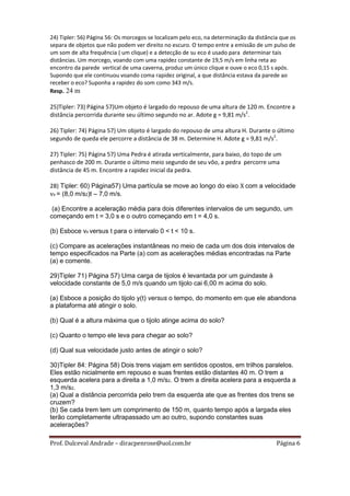 24) Tipler: 56) Página 56: Os morcegos se localizam pelo eco, na determinação da distância que os
separa de objetos que não podem ver direito no escuro. O tempo entre a emissão de um pulso de
um som de alta frequência ( um clique) e a detecção de su eco é usado para determinar tais
distâncias. Um morcego, voando com uma rapidez constante de 19,5 m/s em linha reta ao
encontro da parede vertical de uma caverna, produz um único clique e ouve o eco 0,15 s após.
Supondo que ele continuou voando coma rapidez original, a que distância estava da parede ao
receber o eco? Suponha a rapidez do som como 343 m/s.
Resp. 24 m

25)Tipler: 73) Página 57)Um objeto é largado do repouso de uma altura de 120 m. Encontre a
distância percorrida durante seu último segundo no ar. Adote g = 9,81 m/s2.

26) Tipler: 74) Página 57) Um objeto é largado do repouso de uma altura H. Durante o último
segundo de queda ele percorre a distância de 38 m. Determine H. Adote g = 9,81 m/s2.

27) Tipler: 75) Página 57) Uma Pedra é atirada verticalmente, para baixo, do topo de um
penhasco de 200 m. Durante o último meio segundo de seu vôo, a pedra percorre uma
distância de 45 m. Encontre a rapidez inicial da pedra.

28) Tipler: 60) Página57) Uma partícula se move ao longo do eixo X com a velocidade
vx = (8,0 m/s2)t – 7,0 m/s.

 (a) Encontre a aceleração média para dois diferentes intervalos de um segundo, um
começando em t = 3,0 s e o outro começando em t = 4,0 s.

(b) Esboce νx versus t para o intervalo 0 < t < 10 s.

(c) Compare as acelerações instantâneas no meio de cada um dos dois intervalos de
tempo especificados na Parte (a) com as acelerações médias encontradas na Parte
(a) e comente.

29)Tipler 71) Página 57) Uma carga de tijolos é levantada por um guindaste à
velocidade constante de 5,0 m/s quando um tijolo cai 6,00 m acima do solo.

(a) Esboce a posição do tijolo y(t) versus o tempo, do momento em que ele abandona
a plataforma até atingir o solo.

(b) Qual é a altura máxima que o tijolo atinge acima do solo?

(c) Quanto o tempo ele leva para chegar ao solo?

(d) Qual sua velocidade justo antes de atingir o solo?

30)Tipler 84: Página 58) Dois trens viajam em sentidos opostos, em trilhos paralelos.
Eles estão nicialmente em repouso e suas frentes estão distantes 40 m. O trem a
esquerda acelera para a direita a 1,0 m/s2. O trem a direita acelera para a esquerda a
1,3 m/s2.
(a) Qual a distância percorrida pelo trem da esquerda ate que as frentes dos trens se
cruzem?
(b) Se cada trem tem um comprimento de 150 m, quanto tempo após a largada eles
terão completamente ultrapassado um ao outro, supondo constantes suas
acelerações?

Prof. Dulceval Andrade – diracpenrose@uol.com.br                                         Página 6
 