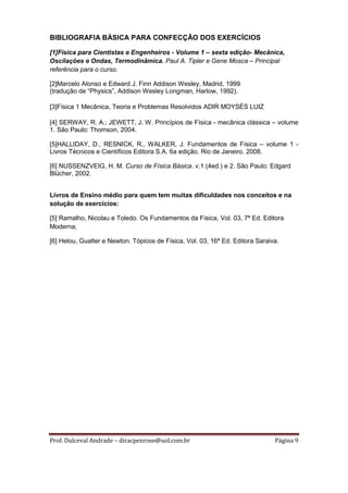 BIBLIOGRAFIA BÁSICA PARA CONFECÇÃO DOS EXERCÍCIOS

[1]Física para Cientistas e Engenheiros - Volume 1 – sexta edição- Mecânica,
Oscilações e Ondas, Termodinâmica. Paul A. Tipler e Gene Mosca – Principal
referência para o curso.

[2]Marcelo Alonso e Edward J. Finn Addison Wesley, Madrid, 1999
(tradução de “Physics”, Addison Wesley Longman, Harlow, 1992).ro1.8.5 de

[3]Física 1 Mecânica, Teoria e Problemas Resolvidos ADIR MOYSÉS LUIZ

[4] SERWAY, R. A.; JEWETT, J. W. Princípios de Física - mecânica clássica – volume
1. São Paulo: Thomson, 2004.

[5]HALLIDAY, D., RESNICK, R., WALKER, J. Fundamentos de Física – volume 1 -
Livros Técnicos e Científicos Editora S.A. 6a edição. Rio de Janeiro. 2008.

[6] NUSSENZVEIG, H. M. Curso de Física Básica. v.1 (4ed.) e 2. São Paulo: Edgard
Blücher, 2002.


Livros de Ensino médio para quem tem muitas dificuldades nos conceitos e na
solução de exercícios:

[5] Ramalho, Nicolau e Toledo. Os Fundamentos da Física, Vol. 03, 7ª Ed. Editora
Moderna;

[6] Helou, Gualter e Newton. Tópicos de Física, Vol. 03, 16ª Ed. Editora Saraiva.




Prof. Dulceval Andrade – diracpenrose@uol.com.br                               Página 9
 