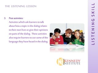 LISTENINGSKILL
THE LISTENING LESSON
3. Post activities:
Activities which ask learners to talk
about howa topic in the dialog relates
to their ownlives or give their opinions
on parts of the dialog. Theseactivities
also require learners to use some of the
language they haveheard in the dialog.
 
