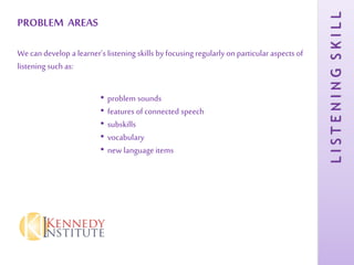 LISTENINGSKILL
PROBLEM AREAS
We can develop a learner’s listening skills by focusing regularly on particular aspects of
listening such as:
• problem sounds
• features of connected speech
• subskills
• vocabulary
• new language items
 