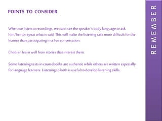 POINTS TO CONSIDER
REMEMBER
When we listen to recordings, we can’t see the speaker’s body language or ask
him/her to repeat what is said. This will make the listening task more difficult for the
learner than participating in a live conversation.
Children learn well from stories that interest them.
Some listening texts in coursebooks are authentic while others are written especially
for language learners. Listening to both is useful to develop listening skills.
 