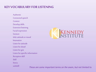 Authentic
Connectedspeech
Context
Develop skills
Extensivelistening
Facialexpression
Gesture
Inferattitudeormood
Intonation
Listenforattitude
Listenfordetail
Listenforgist
Listenforspecificinformation
Receptiveskill
Skill
Stress
subskill
These are some important terms on the exam, but not limited to.
KEYVOCABULARY FOR LISTENING
 