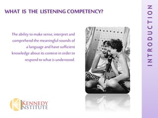 WHAT IS THE LISTENINGCOMPETENCY?
Theability to make sense, interpret and
comprehendthe meaningful sounds of
a language and havesufficient
knowledge about its context in orderto
respond to what is understood.
INTRODUCTION
 