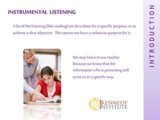 INSTRUMENTAL LISTENING
A lot of the listening (like reading) we do is done for a specific purpose, or to
achieve a clear objective. This means we have a utilitarian purpose for it.
Wemay listen to ourteacher
because we know that the
information s/he is presenting will
serveus in a specific way.
INTRODUCTION
 