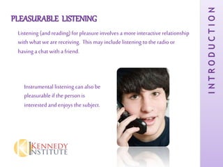 PLEASURABLE LISTENING
Listening (and reading) for pleasure involves a moreinteractive relationship
with what wearereceiving. This may include listening to the radio or
having a chat with a friend.
Instrumental listening can also be
pleasurable if theperson is
interested and enjoys the subject.
INTRODUCTION
 